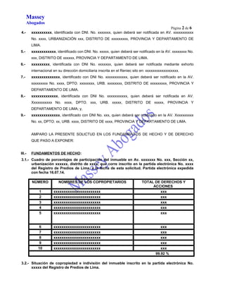 Massey 
Abogados 
Página 2 de 6 
4.- xxxxxxxxxx, identificada con DNI. No. xxxxxxx, quien deberá ser notificada en AV. xxxxxxxxxxx 
No. xxxx, URBANIZACIÓN xxx, DISTRITO DE xxxxxxxxx, PROVINCIA Y DEPARTAMENTO DE 
LIMA. 
5.- xxxxxxxxxxxx, identificado con DNI. No. xxxxx, quien deberá ser notificado en la AV. xxxxxxxx No. 
xxx, DISTRITO DE xxxxxx, PROVINCIA Y DEPARTAMENTO DE LIMA. 
6.- xxxxxxxxx, identificada con DNI No. xxxxxxx, quien deberá ser notificada mediante exhorto 
internacional en su dirección domiciliaria inscrita en el Reniec sito en: xxxxxxxxxxxxxxxxxx. 
7.- xxxxxxxxxxxxxx, identificado con DNI No. xxxxxxxxxxxx, quien deberá ser notificado en la AV. 
xxxxxxxxx No. xxxx, DPTO. xxxxxxxx, URB. xxxxxxxx, DISTRITO DE xxxxxxxxx, PROVINCIA Y 
DEPARTAMENTO DE LIMA. 
8.- xxxxxxxxxxxxx, identificada con DNI No. xxxxxxxxxxx, quien deberá ser notificada en AV. 
Xxxxxxxxxxx No. xxxx, DPTO. xxx, URB. xxxxx, DISTRITO DE xxxxx, PROVINCIA Y 
DEPARTAMENTO DE LIMA; y, 
9.- xxxxxxxxxxxxxx, identificado con DNI No. xxx, quien deberá ser notificado en la AV. Xxxxxxxxxx 
No. xx, DPTO. xx, URB. xxxx, DISTRITO DE xxxx, PROVINCIA Y DEPARTAMENTO DE LIMA. 
AMPARO LA PRESENTE SOLICTUD EN LOS FUNDAMENTOS DE HECHO Y DE DERECHO 
QUE PASO A EXPONER: 
III.- FUNDAMENTOS DE HECHO: 
3.1.- Cuadro de porcentajes de participación del inmueble en Av. xxxxxxx No. xxx, Sección xx, 
urbanización xxxxxx, distrito de xxxx, que corre inscrito en la partida electrónica No. xxxx 
del Registro de Predios de Lima, a la fecha de esta solicitud. Partida electrónica expedida 
con fecha 16.07.14. 
NÚMERO NOMBRES DE LOS COPROPIETARIOS TOTAL DE DERECHOS Y 
ACCIONES 
1 xxxxxxxxxxxxxxxxxxxxxxx xxx 
2 xxxxxxxxxxxxxxxxxxxxxxx xxx 
3 xxxxxxxxxxxxxxxxxxxxxxx xxx 
4 xxxxxxxxxxxxxxxxxxxxxxx xxx 
5 xxxxxxxxxxxxxxxxxxxxxxx xxx 
6 xxxxxxxxxxxxxxxxxxxxxxx xxx 
7 xxxxxxxxxxxxxxxxxxxxxxx xxx 
8 xxxxxxxxxxxxxxxxxxxxxxx xxx 
9 xxxxxxxxxxxxxxxxxxxxxxx xxx 
10 xxxxxxxxxxxxxxxxxxxxxxx xxx 
99.92 % 
3.2.- Situación de copropiedad e indivisión del inmueble inscrito en la partida electrónica No. 
xxxxx del Registro de Predios de Lima. 
 