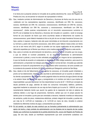 Massey 
Abogados 
Página 3 de 6 
A la fecha de la presente solicitud el inmueble de la partida electrónica No. xxxxx del Registro de 
Predios de Lima, se encuentran en situación de copropiedad e indiviso. 
3.3.- Que, mediante contrato de Administración de Derechos y Acciones de fecha xxxx de xxxx de xx, 
-celebrado con los copropietarios siguientes: xxxxxxxxx, identificada con DNI. No. xxxxxxxxx; 
xxxxxxx, identificada con DNI. No. xxxxxxxxx; xxxxxxxxxxxxxx, identificada con DNI No. xxxxxxx, 
xxxxxxxx, identificado con DNI No. xxxxxxxxx y xxxxxxxxxxxxxx, identificado con DNI No. 
xxxxxxxxxxx7, -(todos quienes conjuntamente con el recurrente xxxxxxxxxxxxxx sumamos el 
62.47% de la totalidad de los Derechos y Acciones del inmueble en cuestión)-; recibí el encargo 
formal de una situación de hecho que venía ocurriendo desde el fallecimiento de nuestra tía 
xxxxxxxxxxxxxxxx, quien falleció intestada el día xx de julio de xxx sin dejar herederos forzosos (sin 
hijos, padres ni esposo), habiendo sido ella quien domiciliaba en tal dirección conjuntamente con 
su hermano y padre del recurrente xxxxxxxxxxx, este último quien falleció meses antes con fecha 
xxx de xx del mismo año 2013, según lo acredito con las copias certificadas de las partidas de 
defunción expedidas por el Reniec que ofrezco como medios probatorios y adjunto a este escrito. 
3.4.- Que, salvo el contrato de administración de derechos y acciones para el inmueble que nos ocupa, 
a que se refriere el numeral precedente, no se encuentra establecida la administración 
convencional o judicial y nunca ha sido solicitada judicialmente por ninguno de los copropietarios, 
lo que me faculta de acuerdo a lo estipulado en el artículo 973 del código sustantivo, para asumir la 
administración y emprender los trabajos para la explotación normal del bien. Inmueble que además 
posesiono en buena fe conjuntamente con el copropietario señor xxxxxxxxxx, tal como acredito con 
la constancia de posesión de fecha 22.09.13, expedida por Delegación policial de San Borja. 
3.5.- Que, desde el día del fallecimiento de mi querida tía xxxxxxxxx, el inmueble quedó inhabitado y 
pronto se fue deteriorando, habiendo sido asumida la administración por el suscrito en defecto de 
los demás copropietarios. A la fecha he venido pagando todos los servicios de agua (dando de baja 
a la anterior titular del servicio de agua y consignándolo a mi nombre con todo lo que implica tal 
responsabilidad, que para comenzar me hizo desembolsar la suma de S/ 1.145.00 por concepto de 
deuda pendiente de pago, además de todos los consumos mensuales); teléfono, jardinería, 
seguridad mediante la colocación de una reja de fierro forjado por la suma S/. 1,800.00, así como 
recientemente habiendo tenido que asumir los gastos de la reparación de todo el sistema de 
cañerías debido a una fuga de proporciones. Asimismo, señalo que con mi propio peculio he 
debido poner el inmueble a punto para ser arrendado a terceros, habiendo invertido en refacciones 
de sanitarios, pulido de pisos, instalaciones eléctricas, pintado integral del inmueble y puertas etc. 
por más de S/. 4,275.00 en materiales y S/. 3,210.00 en mano de obra. Acredito lo anterior 
mediante los diferentes recibos de pago y comprobantes que adjunto. 
3. 6.- En tal sentido, es objeto de esta solicitud que se formalice judicialmente la administración que 
ejerzo de hecho y bajo contrato de administración con los titulares de la mayoría de las cuotas 
ideales que conforman la propiedad de la partida electrónica No. xxxxxx del Registro de Predios de 
Lima. De otro lado, desde ya manifiesto expresamente que seré sumamente cuidadoso con 
 