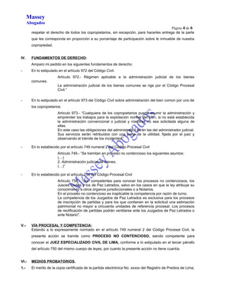 Massey 
Abogados 
Página 4 de 6 
respetar el derecho de todos los copropietarios, sin excepción, para hacerles entrega de la parte 
que les corresponda en proporción a su porcentaje de participación sobre le inmueble de nuestra 
copropiedad. 
IV. FUNDAMENTOS DE DERECHO : 
Amparo mi pedido en los siguientes fundamentos de derecho: 
- En lo estipulado en el artículo 972 del Código Civil. 
Artículo 972.- Régimen aplicable a la administración judicial de los bienes 
comunes. 
La administración judicial de los bienes comunes se rige por el Código Procesal 
Civil.” 
- En lo estipulado en el artículo 973 del Código Civil sobre administración del bien común por uno de 
los copropietarios 
Artículo 973.- “Cualquiera de los copropietarios puede asumir la administración y 
emprender los trabajos para la explotación normal del bien, si no está establecida 
la administración convencional o judicial y mientras no sea solicitada alguna de 
ellas. 
En este caso las obligaciones del administrador serán las del administrador judicial. 
Sus servicios serán retribuidos con una parte de la utilidad, fijada por el juez y 
observando el trámite de los incidentes.” 
- En lo establecido por el artículo 749 numeral 2 del Código Procesal Civil 
Artículo 749.- “Se tramitan en proceso no contencioso los siguientes asuntos: 
(…) 
2. Administración judicial de bienes; 
(…)” 
- En lo establecido por el artículo 750 del Código Procesal Civil 
Artículo 750.- “Son competentes para conocer los procesos no contenciosos, los 
Jueces Civiles y los de Paz Letrados, salvo en los casos en que la ley atribuye su 
conocimiento a otros órganos jurisdiccionales o a Notarios. 
En el proceso no contencioso es inaplicable la competencia por razón de turno. 
La competencia de los Juzgados de Paz Letrados es exclusiva para los procesos 
de inscripción de partidas y para los que contienen en la solicitud una estimación 
patrimonial no mayor a cincuenta unidades de referencia procesal. Los procesos 
de rectificación de partidas podrán ventilarse ante los Juzgados de Paz Letrados o 
ante Notario". 
V.- VÍA PROCESAL Y COMPETENCIA: 
Estando a lo expresamente normado en el artículo 749 numeral 2 del Código Procesal Civil, la 
presente acción se tramite como PROCESO NO CONTENCIOSO, siendo competente para 
conocer el JUEZ ESPECIALIZADO CIVIL DE LIMA, conforme a lo estipulado en el tercer párrafo 
del artículo 750 del mismo cuerpo de leyes, por cuanto la presente acción no tiene cuantía. 
VI.- MEDIOS PROBATORIOS. 
1.- El merito de la copia certificada de la partida electrónica No. xxxxx del Registro de Predios de Lima; 
 