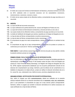 Massey 
Abogados 
Página 5 de 6 
2.- El mérito de la copia del Contrato de Administración de Derechos y Acciones de fecha xx de Julio 
de 2014, celebrado entre el recurrente xxxxxxxxx con los copropietarios xxxxxxxxxxx, 
xxxxxxxxxxxxxxx, xxxxxxxxxx, xxxxxxxx y xxxxxx, 
3.- El mérito de las copias simples de los diferentes recibos y comprobantes de pago asumidos por el 
recurrente. 
VII.- ANEXOS. 
1-A.- La copia del DNI del recurrente xxxxxxxxxxx. 
1-B.- La copia certificada de la partida electrónica No. xxxxxxx del Registro de Predios de Lima; 
1-C.- La copia del Contrato de Administración de Derechos y Acciones de fecha xx de xx de xx 
1-D.- Las copias simples de los diferentes recibos y comprobantes de pago asumidos por el recurrente. 
1-E.- La boleta de habilitación del abogado que autoriza, expedida por el Colegio de Abogados de Lima 
1-F.- La hoja de datos de Reniec correspondiente a la señora xxxxxxxxxxxxx. 
1-G.- La hoja de datos de Reniec correspondiente al señor xxxxxxxxxxxx. 
1-H.- El comprobante de pago de la tasa correspondiente a cédulas de notificación en cantidad de diez 
(10). 
1-I.- El comprobante de pago de la tasa correspondiente a ofrecimiento de pruebas en proceso no 
contencioso por la suma de S/. 76.00 en cantidad de una (1). 
POR TANTO: A usted señor(a) Juez(a) Especializado Civil de Lima pido se sirva admitir a trámite 
la presente solicitud y provea con arreglo a ley. 
PRIMER OTROSÍ: FACULTADES GENERALES DE REPRESENTACIÓN. 
Que, de conformidad con el artículo 80 del Código Procesal Civil otorgo las facultades generales de 
representación contenidas en el artículo 74 del acotado cuerpo de leyes a favor del abogado que 
autoriza Dr. Oscar Fernando Massey Samaniego, con Registro del Colegio de Abogados del Lima 
No. 20700; dejando expresamente establecido que me encuentro perfectamente instruido de los 
alcances de la representación que otorgo. Asimismo, para los efectos de dar cumplimiento en su 
totalidad a lo dispuesto en el citado artículo, cumplo con ratificar mi dirección domiciliaria sito en la 
Av. xxxxxx No. xxxx, urbanización xxxx, distrito de xxxxx, provincia y departamento de Lima. 
SEGUNDO OTROSÍ.- NOTIFICACIÓN POR EXHORTO INTERNACIONAL. 
Que, reitero al Juzgado que doña xxxxxxxxxxxxxxx, deberá ser notificada con la presente 
solicitud mediante exhorto en su dirección domiciliaria sito en xxxxxxxxx. xxxx, xxx, xxxxxxxxxx, 
para lo cual presentaré el comprobante de pago de la tasa arancel judicial correspondiente. 
Asimismo, señalo al Juzgado que acredito la dirección domiciliaria de la señora xxxxxxxxxx con 
copia certificada de su hoja de datos de Reniec. 
 
