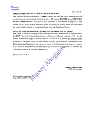 Massey 
Abogados 
Página 6 de 6 
TERCER OTROSÍ.- NOTIFICACIÓN POR EXHORTO NACIONAL. 
Que, reitero al Juzgado que el señor xxxxxxxxx, deberá ser notificado con la presente demanda 
mediante exhorto en su dirección domiciliaria sito en JR. xxxxxx, DISTRITO xxxxx, PROVINCIA 
DE xxx, DEPARTAMENTO xxxx, para lo cual presentare el comprobante de pago de la tasa 
arancel judicial correspondiente. Asimismo, señalo al Juzgado que acredito la dirección domiciliaria 
del codemandado indicada, con la copia certificada de la hoja de datos de Reniec. 
CUARTO OTROSÍ: INEXIGIBILIDAD DE CONCILIACIÓN EXTRAJUDICIAL PREVIA. 
Que, desde ya señalo al Juzgado que a la presente demanda no le es aplicable lo dispuesto por la 
Ley 26872 - Ley de Conciliación Extrajudicial, modificada por el Decreto Legislativo 1070 y demás 
normas modificatorias, según lo dispone el artículo 7-A inciso b) de la primera, que establece como 
supuesto no conciliable cuando la parte invitada domicilia en el extranjero (copropietaria Sara 
María Samaniego Pletikosyc). Toda vez que no puede ser invitada válidamente para que concurra 
a una audiencia de conciliación, determinándose que el objeto de esta solicitud sea imposible de 
conciliar en audiencia de conciliación extrajudicial. 
Lima, xx de xx de 2014. 
xxxxxxxxxxxxxxxxxxx 
DNI. No. xxxxxxx 
Oscar Massey Samaniego 
Reg. CAL No. 20700 
