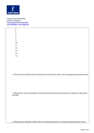 Consejería de Educación,
Cultura y Deporte
Viceconsejería de Educación,
Universidades e Investigación

5.
6.
7.
8.
9.
10.
11.
12.
13.
14.
15.

e- Previsión de modificaciones del proyecto curricular de centro y de la programación general anual

f- Diagnóstico de las necesidades de formación del profesorado del centro en relación al desarrollo
del Plan.

g- Medidas para difundir el Plan entre la comunidad educativa y fomentar la participación de las

Página 3 de 6

 