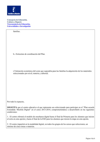 Consejería de Educación,
Cultura y Deporte
Viceconsejería de Educación,
Universidades e Investigación

familias.

h.- Estructura de coordinación del Plan.

i-Valoración económica del coste que supondría para las familias la adquisición de los materiales
seleccionados por nivel, materia y editorial.

Por todo lo expuesto,
SOLICITA que el centro educativo al que representa sea seleccionado para participar en el “Plan escuela
Extendida: Mochila Digital” en el curso 2013-2014, comprometiéndose a desarrollarlo en las siguientes
condiciones:
1. El centro ofertará el modelo de enseñanza digital hasta el final de Primaria para los alumnos que inicien
el ciclo en esta opción y hasta el final de la ESO para los alumnos que inicien la etapa en esta opción.
2. El centro impartirá en la modalidad digital, en todos los grupos de los cursos que seleccionen, un
mínimo de cinco áreas o materias.

Página 4 de 6

 