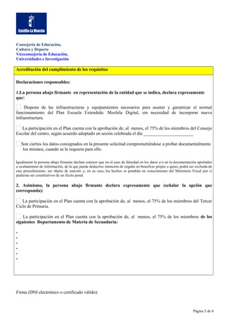 Consejería de Educación,
Cultura y Deporte
Viceconsejería de Educación,
Universidades e Investigación

Acreditación del cumplimiento de los requisitos
Declaraciones responsables:
1.La persona abajo firmante en representación de la entidad que se indica, declara expresamente
que:
Dispone de las infraestructuras y equipamientos necesarios para asumir y garantizar el normal
funcionamiento del Plan Escuela Extendida: Mochila Digital, sin necesidad de incorporar nueva
infraestructura.
La participación en el Plan cuenta con la aprobación de, al menos, el 75% de los miembros del Consejo
Escolar del centro, según acuerdo adoptado en sesión celebrada el día ______________________
Son ciertos los datos consignados en la presente solicitud comprometiéndose a probar documentalmente
los mismos, cuando se le requiera para ello.
Igualmente la persona abajo firmante declara conocer que en el caso de falsedad en los datos y/o en la documentación aportados
u ocultamiento de información, de la que pueda deducirse intención de engaño en beneficio propio o ajeno, podrá ser excluida de
este procedimiento, ser objeto de sanción y, en su caso, los hechos se pondrán en conocimiento del Ministerio Fiscal por si
pudieran ser constitutivos de un ilícito penal.

2. Asimismo, la persona abajo firmante declara expresamente que (señalar la opción que
corresponda):
La participación en el Plan cuenta con la aprobación de, al menos, el 75% de los miembros del Tercer
Ciclo de Primaria.
La participación en el Plan cuenta con la aprobación de, al menos, el 75% de los miembros de los
siguientes Departamento de Materia de Secundaria:
-

Firma (DNI electrónico o certificado válido):

Página 5 de 6

 