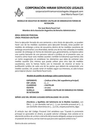 CORPORACIÓN HIRAM SERVICIOS LEGALES
corporacionhiramservicioslegales.blogspot.com
José María Pacori Cari
-----------------------------------------------
MODELO DE SOLICITUD DE MEDIDA CAUTELAR DE EMBARGO EN FORMA DE
RETENCIÓN
Por José María Pacori Cari
Miembro de la Asociación Argentina de Derecho Administrativo
ÁREA: DERECHO PROCESAL
LÍNEA: PROCESO CAUTELAR
Para la ejecución forzada de una sentencia u otro título de ejecución, se pueden
hacer uso de las medidas cautelares para ejecución forzada, estas pueden ser
medidas de embargo y otras de secuestro; dentro de las medidas cautelares de
embargo encontramos una diversidad, siendo una de las más utilizadas la medida
cautelar de embargo en forma de retención que, generalmente, se impone sobre
una cuenta bancaria de una persona natural o jurídica; en el presente caso, se
muestra cómo hacer esta medida cautelar; también le indicamos que hemos sido
un tanto exagerados en establecer los elementos que debe de contener esta
medida cautelar (los mismos que puede utilizar para otro tipo de medidas
cautelares), esto lo hemos hecho con la intención de mostrar al lector la
justificación jurídica de cada una de las partes que deberá de comprender una
medida cautelar, Ud. puede variar el modelo según sus intereses, es sólo la base
para mejorar (Autor: José María Pacori Cari).
Modelo de pedido de embargo sobre cuenta bancaria
EXPEDIENTE : (indicar el Nro. Del expediente principal)
ESP. LEGAL : (…)
CUADERNO : CAUTELAR
ESCRITO : 01-2017
SUMILLA : MEDIDA CAUTELAR DE EMBARGO EN FORMA
DE RETENCIÓN
SEÑOR JUEZ DEL DÉCIMO JUZGADO ESPECIALIZADO EN LO CIVIL
(Nombres y Apellidos del Solicitante de la Medida Cautelar), con
DNI (…), con domicilio real en (…), con domicilio procesal en (…),
con domicilio electrónico en (…); a Ud., respetuosamente, digo:
El artículo 642 del Código Procesal Civil establece que “Cuando la pretensión
principal es apreciable en dinero, se puede solicitar embargo. Este consiste en la
afectación jurídica de un bien o derecho del presunto obligado, aunque se encuentre
en posesión de tercero, con las reservas que para este supuesto señala la ley.”
Dentro de este contexto:
 