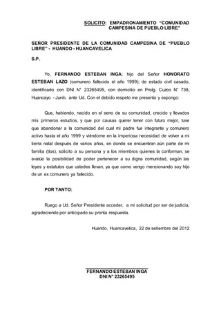 SOLICITO: EMPADRONAMIENTO “COMUNIDAD
CAMPESINA DE PUEBLO LIBRE”
SEÑOR PRESIDENTE DE LA COMUNIDAD CAMPESINA DE “PUEBLO
LIBRE” - HUANDO - HUANCAVELICA
S.P.
Yo, FERNANDO ESTEBAN INGA; hijo del Señor HONORATO
ESTEBAN LAZO (comunero fallecido el año 1999); de estado civil casado,
identificado con DNI N° 23265495, con domicilio en Prolg. Cuzco N° 738,
Huancayo - Junín, ante Ud. Con el debido respeto me presento y expongo:
Que, habiendo, nacido en el seno de su comunidad, crecido y llevados
mis primeros estudios, y que por causas querer tener con futuro mejor, tuve
que abandonar a la comunidad del cual mi padre fue integrante y comunero
activo hasta el año 1999 y viéndome en la imperiosa necesidad de volver a mi
tierra natal después de varios años, en donde se encuentran aún parte de mi
familia (tíos), solicito a su persona y a los miembros quienes la conforman, se
evalúe la posibilidad de poder pertenecer a su digna comunidad, según las
leyes y estatutos que ustedes llevan, ya que como vengo mencionando soy hijo
de un ex comunero ya fallecido.
POR TANTO:
Ruego a Ud. Señor Presidente acceder, a mi solicitud por ser de justicia,
agradeciendo por anticipado su pronta respuesta.
Huando, Huancavelica, 22 de setiembre del 2012
_________________________
FERNANDO ESTEBAN INGA
DNI N° 23265495
 