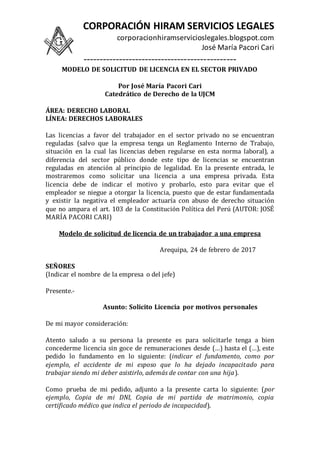 CORPORACIÓN HIRAM SERVICIOS LEGALES
corporacionhiramservicioslegales.blogspot.com
José María Pacori Cari
-----------------------------------------------
MODELO DE SOLICITUD DE LICENCIA EN EL SECTOR PRIVADO
Por José María Pacori Cari
Catedrático de Derecho de la UJCM
ÁREA: DERECHO LABORAL
LÍNEA: DERECHOS LABORALES
Las licencias a favor del trabajador en el sector privado no se encuentran
reguladas (salvo que la empresa tenga un Reglamento Interno de Trabajo,
situación en la cual las licencias deben regularse en esta norma laboral), a
diferencia del sector público donde este tipo de licencias se encuentran
reguladas en atención al principio de legalidad. En la presente entrada, le
mostraremos como solicitar una licencia a una empresa privada. Esta
licencia debe de indicar el motivo y probarlo, esto para evitar que el
empleador se niegue a otorgar la licencia, puesto que de estar fundamentada
y existir la negativa el empleador actuaría con abuso de derecho situación
que no ampara el art. 103 de la Constitución Política del Perú (AUTOR: JOSÉ
MARÍA PACORI CARI)
Modelo de solicitud de licencia de un trabajador a una empresa
Arequipa, 24 de febrero de 2017
SEÑORES
(Indicar el nombre de la empresa o del jefe)
Presente.-
Asunto: Solicito Licencia por motivos personales
De mi mayor consideración:
Atento saludo a su persona la presente es para solicitarle tenga a bien
concederme licencia sin goce de remuneraciones desde (…) hasta el (…), este
pedido lo fundamento en lo siguiente: (indicar el fundamento, como por
ejemplo, el accidente de mi esposo que lo ha dejado incapacitado para
trabajar siendo mi deber asistirlo, además de contar con una hija).
Como prueba de mi pedido, adjunto a la presente carta lo siguiente: (por
ejemplo, Copia de mi DNI, Copia de mi partida de matrimonio, copia
certificado médico que indica el periodo de incapacidad).
 