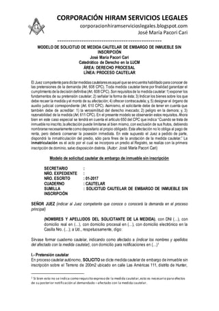 CORPORACIÓN HIRAM SERVICIOS LEGALES
corporacionhiramservicioslegales.blogspot.com
José María Pacori Cari
-----------------------------------------------
MODELO DE SOLICITUD DE MEDIDA CAUTELAR DE EMBARGO DE INMUEBLE SIN
INSCRIPCIÓN
José María Pacori Cari
Catedrático de Derecho en la UJCM
ÁREA: DERECHO PROCESAL
LÍNEA: PROCESO CAUTELAR
El Juez competenteparadictarmedidascautelaresesaquelqueseencuentrahabilitadoparaconocer de
las pretensiones de la demanda (Art. 608 CPC). Toda medida cautelar tiene por finalidad garantizar el
cumplimientodeladecisióndefinitiva(Art. 608 CPC). Sonrequisitosde la medidacautelar:1)exponer los
fundamentos de su pretensión cautelar; 2) señalar la forma de ésta; 3) Indicar los bienes sobre los que
debe recaer la medida yel monto de su afectación; 4) ofrecer contracautela; y, 5) designar el órgano de
auxilio judicial correspondiente (Art. 610 CPC). Asimismo, el solicitante debe de tener en cuenta que
también debe de acreditar: 1) la verosimilitud del derecho invocado; 2) peligro en la demora; y, 3)
razonabilidad de la medida (Art. 611 CPC). En el presente modelo se observarán estos requisitos. Ahora
bien en este caso especial se tendrá en cuenta el artículo 650 del CPC que indica “Cuando se trata de
inmueblenoinscrito,laafectación puede limitarse al bien mismo, con exclusión de sus frutos, debiendo
nombrarsenecesariamentecomodepositario al propio obligado. Esta afectación no lo obliga al pago de
renta, pero deberá conservar la posesión inmediata. En este supuesto el Juez a pedido de parte,
dispondrá la inmatriculación del predio, sólo para fines de la anotación de la medida cautelar.” La
inmatriculación es el acto por el cual se incorpora un predio al Registro, se realiza con la primera
inscripción de dominio, salvo disposición distinta. (Autor: José María Pacori Cari)
Modelo de solicitud cautelar de embargo de inmueble sin inscripción
SECRETARIO :
NRO. EXPEDIENTE :
NRO. ESCRITO : 01-2017
CUADERNO : CAUTELAR
SUMILLA : SOLICITUD CAUTELAR DE EMBARGO DE INMUEBLE SIN
INSCRIPCIÓN
SEÑOR JUEZ (indicar al Juez competente que conoce o conocerá la demanda en el proceso
principal)
(NOMBRES Y APELLIDOS DEL SOLICITANTE DE LA MEDIDA), con DNI (…), con
domicilio real en (…), con domicilio procesal en (…), con domicilio electrónico en la
Casilla Nro. (…); a Ud., respetuosamente, digo:
Sírvase formar cuaderno cautelar, indicando como afectado a (indicar los nombres y apellidos
del afectado con la medida cautelar), con domicilio para notificaciones en (…)1
I.- Pretensión cautelar
En proceso cautelar autónomo, SOLICITO se dicte medida cautelar de embargo de inmueble sin
inscripción sobre el Terreno de 200m2 ubicado en calle Las Américas 111, distrito de Hunter,
1 Si bien esto no se indica como requisito expreso de la medida cautelar,esto es necesario para efectos
de su posterior notificación al demandado –afectado con la medida cautelar.
 