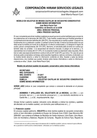 CORPORACIÓN HIRAM SERVICIOS LEGALES
corporacionhiramservicioslegales.blogspot.com
José María Pacori Cari
-----------------------------------------------
MODELO DE SOLICITUD DE MEDIDA CAUTELAR DE SECUESTRO CONSERVATIVO
SOBRE BIENES INFORMÁTICOS
José María Pacori Cari
Catedrático de Derecho en la UJCM
ÁREA: DERECHO PROCESAL
LÍNEA: PROCESO CAUTELAR
El Juez competenteparadictarmedidascautelaresesaquelqueseencuentrahabilitadoparaconocer de
las pretensiones de la demanda (Art. 608 CPC). Toda medida cautelar tiene por finalidad garantizar el
cumplimientodeladecisióndefinitiva(Art. 608 CPC). Sonrequisitosde la medidacautelar:1)exponer los
fundamentos de su pretensión cautelar; 2) señalar la forma de ésta; 3) Indicar los bienes sobre los que
debe recaer la medida yel monto de su afectación; 4) ofrecer contracautela; y, 5) designar el órgano de
auxilio judicial correspondiente (Art. 610 CPC). Asimismo, el solicitante debe de tener en cuenta que
también debe de acreditar: 1) la verosimilitud del derecho invocado; 2) peligro en la demora; y, 3)
razonabilidad de la medida (Art. 611 CPC). En el presente modelo se observarán estos requisitos. Ahora
bienen este casoespecialsetendráencuenta el artículo 647-Adel CPC que indica: “En caso de que se
dictesecuestroconservativoo embargo,sobresoportesmagnéticos, ópticos o similares, el afectado con
la medida tendrá derecho a retirar la información contenida en ellos. Quedan a salvo las demás
disposiciones y las medidas que puedan dictarse sobre bienes informáticos o sobre la información
contenida en ellos.” (Autor: José María Pacori Cari)
Modelo de solicitud cautelar de secuestro conservativo sobre bienes informáticos
SECRETARIO :
NRO. EXPEDIENTE :
NRO. ESCRITO : 01-2017
CUADERNO : CAUTELAR
SUMILLA : SOLICITUD CAUTELAR DE SECUESTRO CONSERVATIVO
SOBRE BIENES INFORMÁTICOS
SEÑOR JUEZ (indicar al Juez competente que conoce o conocerá la demanda en el proceso
principal)
(NOMBRES Y APELLIDOS DEL SOLICITANTE DE LA MEDIDA), con DNI (…), con
domicilio real en (…), con domicilio procesal en (…), con domicilio electrónico en la
Casilla Nro. (…); a Ud., respetuosamente, digo:
Sírvase formar cuaderno cautelar, indicando como afectado a (indicar los nombres y apellidos
del afectado con la medida cautelar), con domicilio para notificaciones en (…)1
I.- Pretensión cautelar
En proceso cautelar autónomo, SOLICITO se dicte medida cautelar de secuestro conservativo
sobre el bien informático consistente en Equipo de Cómputo Core 2 DUO, Case Micronics INV
2009-0001 que contiene el Software de Registros de Venta e Ingresos, Libro Diario, Libro Mayor,
Libro de Inventarios y Balances, Registro de Compras, Registro de Activos Fijos, Registro de
1 Si bien esto no se indica como requisito expreso de la medida cautelar,esto es necesario para efectos
de su posterior notificación al demandado –afectado con la medida cautelar.
 