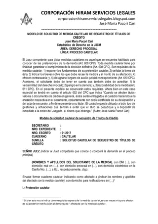 CORPORACIÓN HIRAM SERVICIOS LEGALES
corporacionhiramservicioslegales.blogspot.com
José María Pacori Cari
-----------------------------------------------
MODELO DE SOLICITUD DE MEDIDA CAUTELAR DE SECUESTRO DE TÍTULOS DE
CRÉDITO
José María Pacori Cari
Catedrático de Derecho en la UJCM
ÁREA: DERECHO PROCESAL
LÍNEA: PROCESO CAUTELAR
El Juez competente para dictar medidas cautelares es aquel que se encuentra habilitado para
conocer de las pretensiones de la demanda (Art. 608 CPC). Toda medida cautelar tiene por
finalidad garantizar el cumplimiento de la decisión definitiva (Art. 608 CPC). Son requisitos de la
medida cautelar: 1) exponer los fundamentos de su pretensión cautelar; 2) señalar la forma de
ésta; 3) Indicar los bienes sobre los que debe recaer la medida y el monto de su afectación; 4)
ofrecer contracautela; y, 5) designar el órgano de auxilio judicial correspondiente (Art. 610 CPC).
Asimismo, el solicitante debe de tener en cuenta que también debe de acreditar: 1) la
verosimilitud del derecho invocado; 2) peligro en la demora; y, 3) razonabilidad de la medida (Art.
611 CPC). En el presente modelo se observarán estos requisitos. Ahora bien en este caso
especial se tendrá en cuenta el artículo 652 del CPC que indica “Cuando se afecten títulos-
valores o documentos de crédito en general, éstos serán entregados al custodio haciéndose la
anotación respectiva en el documento, conjuntamente con copia certificada de su designación y
del acta de secuestro, a fin de representar a su titular. El custodio queda obligado a todo tipo de
gestiones y actuaciones que tiendan a evitar que el título se perjudique y a depositar de
inmediato a la orden del Juzgado, el dinero que obtenga.” (Autor: José María Pacori Cari)
Modelo de solicitud cautelar de secuestro de Títulos de Crédito
SECRETARIO :
NRO. EXPEDIENTE :
NRO. ESCRITO : 01-2017
CUADERNO : CAUTELAR
SUMILLA : SOLICITUD CAUTELAR DE SECUESTRO DE TÍTULOS DE
CRÉDITO
SEÑOR JUEZ (indicar al Juez competente que conoce o conocerá la demanda en el proceso
principal)
(NOMBRES Y APELLIDOS DEL SOLICITANTE DE LA MEDIDA), con DNI (…), con
domicilio real en (…), con domicilio procesal en (…), con domicilio electrónico en la
Casilla Nro. (…); a Ud., respetuosamente, digo:
Sírvase formar cuaderno cautelar, indicando como afectado a (indicar los nombres y apellidos
del afectado con la medida cautelar), con domicilio para notificaciones en (…)1
I.- Pretensión cautelar
1 Si bien esto no se indica como requisito expreso de la medida cautelar,esto es necesario para efectos
de su posterior notificación al demandado –afectado con la medida cautelar.
 