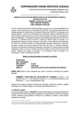 CORPORACIÓN HIRAM SERVICIOS LEGALES
corporacionhiramservicioslegales.blogspot.com
José María Pacori Cari
-----------------------------------------------
MODELO DE SOLICITUD DE MEDIDA CAUTELAR DE SECUESTRO DE VEHÍCULO
José María Pacori Cari
Catedrático de Derecho en la UJCM
ÁREA: DERECHO PROCESAL
LÍNEA: PROCESO CAUTELAR
El Juez competente para dictar medidas cautelares es aquel que se encuentra habilitado para
conocer de las pretensiones de la demanda (Art. 608 CPC). Toda medida cautelar tiene por
finalidad garantizar el cumplimiento de la decisión definitiva (Art. 608 CPC). Son requisitos de la
medida cautelar: 1) exponer los fundamentos de su pretensión cautelar; 2) señalar la forma de
ésta; 3) Indicar los bienes sobre los que debe recaer la medida y el monto de su afectación; 4)
ofrecer contracautela; y, 5) designar el órgano de auxilio judicial correspondiente (Art. 610 CPC).
Asimismo, el solicitante debe de tener en cuenta que también debe de acreditar: 1) la
verosimilitud del derecho invocado; 2) peligro en la demora; y, 3) razonabilidad de la medida (Art.
611 CPC). En el presente modelo se observarán estos requisitos. Ahora bien en este caso
especial se tendrá en cuenta el artículo 647 del CPC que indica “El vehículo sometido a
secuestro, será internado en almacén de propiedad o conducido por el propio custodio,accesible
al afectado o veedor, si lo hay. El vehículo no podrá ser retirado sin orden escrita del Juez de la
medida. Mientras esté vigente el secuestro, no se levantará la orden de captura o de
inmovilización.” (Autor: José María Pacori Cari)
Modelo de solicitud cautelar de secuestro de vehículo
SECRETARIO :
NRO. EXPEDIENTE :
NRO. ESCRITO : 01-2017
CUADERNO : CAUTELAR
SUMILLA : SOLICITUD CAUTELAR DE SECUESTRO DE VEHÍCULO
SEÑOR JUEZ (indicar al Juez competente que conoce o conocerá la demanda en el proceso
principal)
(NOMBRES Y APELLIDOS DEL SOLICITANTE DE LA MEDIDA), con DNI (…), con
domicilio real en (…), con domicilio procesal en (…), con domicilio electrónico en la
Casilla Nro. (…); a Ud., respetuosamente, digo:
Sírvase formar cuaderno cautelar, indicando como afectado a (indicar los nombres y apellidos
del afectado con la medida cautelar), con domicilio para notificaciones en (…)1
I.- Pretensión cautelar
En proceso cautelar autónomo, SOLICITO se dicte medida cautelar de secuestro judicial sobre el
vehículo (describir el vehículo del presunto obligado) con desposesión de su tenedor y entrega al
custodio respectivo para garantizar la eficacia de la sentencia a emitirse y evitar perjuicio
irreparable al solicitante.
1 Si bien esto no se indica como requisito expreso de la medida cautelar,esto es necesario para efectos
de su posterior notificación al demandado –afectado con la medida cautelar.
 