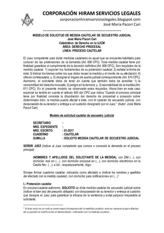 CORPORACIÓN HIRAM SERVICIOS LEGALES
corporacionhiramservicioslegales.blogspot.com
José María Pacori Cari
-----------------------------------------------
MODELO DE SOLICITUD DE MEDIDA CAUTELAR DE SECUESTRO JUDICIAL
José María Pacori Cari
Catedrático de Derecho en la UJCM
ÁREA: DERECHO PROCESAL
LÍNEA: PROCESO CAUTELAR
El Juez competente para dictar medidas cautelares es aquel que se encuentra habilitado para
conocer de las pretensiones de la demanda (Art. 608 CPC). Toda medida cautelar tiene por
finalidad garantizar el cumplimiento de la decisión definitiva (Art. 608 CPC). Son requisitos de la
medida cautelar: 1) exponer los fundamentos de su pretensión cautelar; 2) señalar la forma de
ésta; 3) Indicar los bienes sobre los que debe recaer la medida y el monto de su afectación; 4)
ofrecer contracautela; y, 5) designar el órgano de auxilio judicial correspondiente (Art. 610 CPC).
Asimismo, el solicitante debe de tener en cuenta que también debe de acreditar: 1) la
verosimilitud del derecho invocado; 2) peligro en la demora; y, 3) razonabilidad de la medida (Art.
611 CPC). En el presente modelo se observarán estos requisitos. Ahora bien en este caso
especial se tendrá en cuenta el artículo 643 del CPC que indica “Cuando el proceso principal
tiene por finalidad concreta la dilucidación del derecho de propiedad o posesión sobre
determinado bien, la medida puede afectar a éste, con el carácter de secuestro judicial, con
desposesión de su tenedor y entrega a un custodio designado por el Juez.” (Autor: José María
Pacori Cari)
Modelo de solicitud cautelar de secuestro judicial
SECRETARIO :
NRO. EXPEDIENTE :
NRO. ESCRITO : 01-2017
CUADERNO : CAUTELAR
SUMILLA : SOLICITO MEDIDA CAUTELAR DE SECUESTRO JUDICIAL
SEÑOR JUEZ (indicar al Juez competente que conoce o conocerá la demanda en el proceso
principal)
(NOMBRES Y APELLIDOS DEL SOLICITANTE DE LA MEDIDA), con DNI (…), con
domicilio real en (…), con domicilio procesal en (…), con domicilio electrónico en la
Casilla Nro. (…); a Ud., respetuosamente, digo:
Sírvase formar cuaderno cautelar, indicando como afectado a (indicar los nombres y apellidos
del afectado con la medida cautelar), con domicilio para notificaciones en (…)1
I.- Pretensión cautelar
En proceso cautelar autónomo, SOLICITO se dicte medida cautelar de secuestro judicial sobre
(indicar el bien (es) del presunto obligado) con desposesión de su tenedor y entrega al custodio
que designe el Juez para garantizar la eficacia de la sentencia y evitar perjuicio irreparable al
solicitante.
1 Si bien esto no se indica como requisito expreso de la medida cautelar,esto es necesario para efectos
de su posterior notificación al demandado –afectado con la medida cautelar.
 