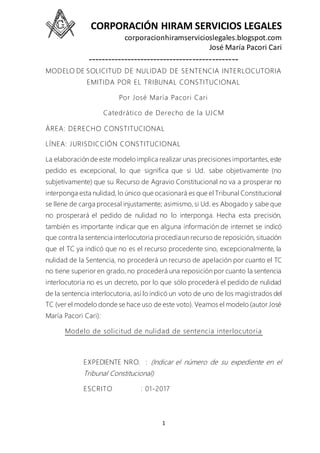 CORPORACIÓN HIRAM SERVICIOS LEGALES
corporacionhiramservicioslegales.blogspot.com
José María Pacori Cari
----------------------------------------------
1
MODELO DE SOLICITUD DE NULIDAD DE SENTENCIA INTERLOCUTORIA
EMITIDA POR EL TRIBUNAL CONSTITUCIONAL
Por José María Pacori Cari
Catedrático de Derecho de la UJCM
ÁREA: DERECHO CONSTITUCIONAL
LÍNEA: JURISDICCIÓN CONSTITUCIONAL
La elaboración de este modelo implica realizar unas precisiones importantes,este
pedido es excepcional, lo que significa que si Ud. sabe objetivamente (no
subjetivamente) que su Recurso de Agravio Constitucional no va a prosperar no
interponga esta nulidad, lo único que ocasionará es que el Tribunal Constitucional
se llene de carga procesal injustamente; asimismo, si Ud. es Abogado y sabe que
no prosperará el pedido de nulidad no lo interponga. Hecha esta precisión,
también es importante indicar que en alguna información de internet se indicó
que contra la sentencia interlocutoria procedía un recurso de reposición, situación
que el TC ya indicó que no es el recurso procedente sino, excepcionalmente, la
nulidad de la Sentencia, no procederá un recurso de apelación por cuanto el TC
no tiene superior en grado, no procederá una reposición por cuanto la sentencia
interlocutoria no es un decreto, por lo que sólo procederá el pedido de nulidad
de la sentencia interlocutoria, así lo indicó un voto de uno de los magistrados del
TC (ver el modelo donde se hace uso de este voto). Veamos el modelo (autor José
María Pacori Cari):
Modelo de solicitud de nulidad de sentencia interlocutoria
EXPEDIENTE NRO. : (Indicar el número de su expediente en el
Tribunal Constitucional)
ESCRITO : 01-2017
 