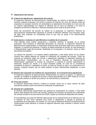 F. Adjudicación del contrato
22. Criterios de adjudicación, adjudicación del contrato
    El Organismo Nacional de Ejecución/Socio Implementador se reserva el derecho de aceptar o
    rechazar cualquier propuesta y de anular el proceso de licitación así como de rechazar todas las
    propuestas en cualquier momento con anterioridad a la adjudicación del contrato sin incurrir por ello
    en ninguna responsabilidad con relación al Oferente que se viera así afectado y sin tener la
    obligación de informar al Oferente u Oferentes afectados de los motivos de dicha acción.

    Antes del vencimiento del período de validez de la propuesta, el Organismo Nacional de
    Ejecución/Socio Implementador adjudicará el contrato al Oferente calificado cuya propuesta, luego
    de haber sido evaluada, es considerada como la que más se ajusta a los requerimientos
    establecidos.

23. Aclaraciones o reclamos de cada Oferente al resultado de la evaluación
    Todo Oferente podrá solicitar aclaraciones o presentar reclamos al resultado de su propia
    evaluación. Para mantener la objetividad del proceso de concurso, el Organismo Nacional de
    Ejecución/Socio Implementador no responderá reclamos sobre el proceso hasta que el mismo haya
    finalizado. La solicitud de aclaración o reclamo se deberá presentar por escrito, en nota firmada por
    el Representante Legal del recurrente, identificado en la propuesta, a la dirección indica en estos
    documentos de licitación.

    La solicitud de aclaración o el reclamo deberá presentarse a más tardar dentro de los [indicar
    número] días hábiles después de recibida la notificación del resultado del proceso. Todos los
    reclamos se resolverán según las normas y regulaciones aplicables al Organismo Nacional de
    Ejecución/Socio Implementador, por lo que el Organismo Nacional de Ejecución/Socio
    Implementador suspenderá el proceso de evaluación y analizará la solicitud respondiendo al
    interesado, también por escrito, a la mayor brevedad posible. En caso de no considerarse
    procedente el reclamo o contestado el mismo, se dará por cerrado el caso y se continuará con el
    proceso. Cualquier reclamo que se reciba posterior al plazo anteriormente establecido, no será
    atendido.

24. Derecho del comprador de modificar los requerimientos en el momento de la adjudicación
    El Organismo Nacional de Ejecución/Socio Implementador se reserva el derecho, al adjudicar el
    contrato, de modificar la cantidad de servicios y bienes especificados en la SDP, hasta por un 25%
    sin que esto conlleve un cambio en el precio o en otros términos y condiciones.

25. Firma del contrato
    El Oferente seleccionado firmará y fechará el contrato, dentro de un plazo máximo de [días
    calendario] contados a partir de la fecha de notificación de adjudicación.

26. Garantía de cumplimiento
    El Oferente seleccionado proporcionará una garantía de cumplimiento de contrato, a más tardar
    [indicar días} después de la firma del contrato, mediante el Formulario de garantía de cumplimiento
    del contrato incluido en los documentos de la SDP y según las Condiciones especiales del contrato.

    El incumplimiento por parte del Oferente seleccionado de los requerimientos de la Cláusula 24 ó de
    la Cláusula 25 será razón suficiente para anular la adjudicación y ejecutar la garantía de
    cumplimiento de la propuesta, si la hubiera, en cuyo caso el Organismo Nacional de Ejecución/Socio
    Implementador podrá adjudicar el contrato al siguiente Oferente mejor evaluado o solicitar nuevas
    propuestas.




                                                   10
 