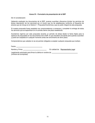 Anexo IV – Formulario de presentación de la SDP

De mi consideración:

Habiendo analizado los documentos de la SDP, quienes suscriben ofrecemos brindar los servicios de
[breve descripción de los servicios] por el monto que ha de establecerse conforme al Esquema de
precios que se incluye en el Sobre 2 – Propuesta Económica y que es parte integral de esta propuesta.

Si nuestra propuesta fuese aceptada nos comprometemos a comenzar y completar la entrega de todos
los servicios que se especifican en el contrato dentro del plazo establecido.

Acordamos regirnos por esta propuesta durante un período de [días] desde la fecha fijada para la
apertura de propuestas en los documentos de la SDP, la que resultará vinculante para quienes suscriben
y podrá ser aceptada en cualquier momento antes del vencimiento de dicho plazo.

Comprendemos que ustedes no se encuentran obligados a aceptar cualquier propuesta que reciban.


Fecha: ______________________________
Nombre y Firma: ___________________________           En calidad de: Representante Legal
Legalmente autorizado para firmar la oferta en nombre de: ______________________________
(nombre de la empresa)




                                                 13
 