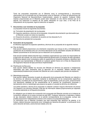 Tanto las propuestas preparadas por el Oferente como la correspondencia y documentos
    relacionados con la propuesta que se intercambien entre el Oferente y el Área de Adquisiciones del
    Organismo Nacional de Ejecución/Socio Implementador, estarán en español. Cualquier folleto
    impreso proporcionado por el Oferente puede estar redactado en otro idioma siempre que se le
    adjunte una traducción al español de las partes relevantes en cuyo caso, a los fines de la
    interpretación de la propuesta, regirá la traducción al español.


7. Documentos a ser incluidos en la propuesta
    La propuesta incluirá los siguientes documentos:
    (a) Formulario de presentación de la propuesta;
    (b) Aspectos operativos y técnicos de la propuesta, incluyendo documentación que demuestre que
        el Oferente cumple con todos los requisitos;
    (c) Esquema de precios, completado de acuerdo con las cláusulas 8 y 9;
    (d) Garantía de seriedad de la propuesta.

8. Formulario de la propuesta
    El Oferente organizará los aspectos operativos y técnicos de su propuesta de la siguiente manera:
(a) Plan de Gestión
    Esta sección deberá proporcionar una orientación corporativa que incluya el año y el Estado/país de
    constitución de la empresa junto con una breve descripción de las actividades actuales del Oferente.
    Deberá concentrarse en los servicios que se relacionen con la propuesta.

    Esta sección también deberá describir la(s) unidad(es) organizativa(s) que serán las responsables de
    la ejecución del contrato, así como el enfoque gerencial general para un proyecto de esta naturaleza.
    El Oferente deberá incluir comentarios sobre su experiencia en proyectos similares e identificar la(s)
    persona(s) que representarán al Oferente en cualquier gestión futura con el Área de Adquisiciones
    del Organismo Nacional de Ejecución/Socio Implementador.

(b) Planificación de Recursos
    Esta sección deberá detallar los recursos del Oferente en términos de personal e instalaciones
    disponibles que sean necesarios para la ejecución de lo requerido. Deberá describir la(s)
    capacidad(es)/instalación(es) actuales del Oferente así como cualquier plan previsto de ampliación.

(c) Metodología propuesta
    Esta sección deberá demostrar el grado de adecuación de la propuesta del Oferente con relación a
    los términos de referencia requeridos mediante la identificación de los componentes específicos
    propuestos, el análisis de los requerimientos, según lo especificado, punto por punto, proporcionando
    una descripción detallada de las características de la garantía de cumplimiento propuesta y
    demostrando cómo la metodología que propone se ajusta a o excede los términos de referencia.
    Las partes operativa y técnica de la propuesta no deberán contener ninguna información de precios
    con respecto a los servicios ofrecidos. Este tipo de información deberá proporcionarse por separado
    e incluirse solamente en el Esquema de precios.

    Es obligatorio que el sistema de numeración de la propuesta del Oferente coincida con el sistema de
    numeración utilizado en el cuerpo principal de esta SDP. Cualquier referencia a materiales y folletos
    de tipo descriptivo deberá incluirse en el párrafo correspondiente de la propuesta, aunque sea
    posible proporcionar materiales/documentos como anexos a la propuesta/respuesta.
    La información que el Oferente considere que está amparada bajo derechos de patente, si la
    hubiera, deberá marcarse claramente como “protegida por derechos de patente” a continuación de la
    parte relevante del texto y será entonces tratada como tal.




                                                    3
 
