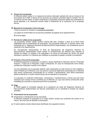 9. Precios de la propuesta
   El Oferente deberá indicar en un esquema de precios adecuado, ejemplo del cual se incluye en los
   documentos de la SDP, el precio de los servicios que propone suministrar bajo el contrato. Por ser
   un sistema de dos sobres, el sobre conteniendo la propuesta económica deberá ser presentada en
   forma separada y se mantendrá cerrada hasta la finalización de la evaluación de la propuesta
   técnica.


10. Moneda de la propuesta y forma de pago
    Todos los precios se cotizarán en [moneda de cotización].
    Los pagos de conformidad con los servicios prestados se pagarán de la siguiente forma:
    [Forma de pago]

11. Período de validez de las propuestas
    Las propuestas tendrán validez durante noventa (90) días, contados a partir de la fecha límite
    establecida para la presentación de propuestas. Una propuesta válida por un período menor será
    rechazada por el Organismo Nacional de Ejecución/Socio Implementador, por considerarse que no
    responde a los requerimientos.
    En circunstancias excepcionales, el Área de Adquisiciones del Organismo Nacional de
    Ejecución/Socio Implementador podrá solicitar el consentimiento del Oferente para extender el
    período de validez. La solicitud y las respuestas a la misma se formularán por escrito. No podrá
    solicitarse ni permitir a un Oferente que modifique su propuesta al aceptar conceder una extensión.


12. Formato y firma de las propuestas
    El Oferente preparará su propuesta, en original y copias requeridas la indicación clara de “Propuesta
    Original” y “Copia de la Propuesta”, según corresponda. En caso de discrepancias entre ambas,
    prevalecerá el ejemplar marcado como original.

    Los dos ejemplares de la propuesta deberán estar presentados en texto escrito en tinta indeleble y
    serán firmados por el Oferente o por una persona o personas legalmente autorizadas por el Oferente
    para asumir compromisos contractuales en su nombre y representación. Esta última autorización
    estará contenida en un poder notarial escrito que se adjuntará a la propuesta.

    La propuesta no contendrá interlineados, correcciones o sobreescrituras a menos que esto fuera
    necesario para corregir errores cometidos por el Oferente, en cuyo caso dichas correcciones serán
    inicialadas por la persona o personas que firmen la propuesta.

13. Pago
    El PNUD pagará al contratista después de la aceptación por parte del Organismo Nacional de
    Ejecución/Socio Implementador las facturas presentadas por el contratista al finalizar las etapas
    pautadas.

D. Presentación de las propuestas
14. Presentación e identificación de las propuestas
    El Oferente entregará la propuesta en un sobre exterior cerrado que contendrá dos sobres en su
    interior, del modo que se describe a continuación.

(a) El sobre exterior cerrado deberá estar identificado de la siguiente manera:




                                                    4
 
