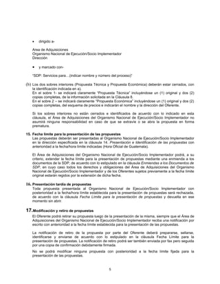 •   dirigido a-

   Area de Adquisiciones
   Organismo Nacional de Ejecución/Socio Implementador
   Dirección

   •   y marcado con-

   “SDP: Servicios para…(indicar nombre y número del proceso)”

(b) Los dos sobres interiores (Propuesta Técnica y Propuesta Económica) deberán estar cerrados, con
   la identificación indicada en a).
   En el sobre 1- se indicará claramente “Propuesta Técnica” incluyéndose un (1) original y dos (2)
   copias completas, de la información solicitada en la Cláusula 8.
   En el sobre 2 – se indicará claramente “Propuesta Económica” incluyéndose un (1) original y dos (2)
   copias completas, del esquema de precios e indicarán el nombre y la dirección del Oferente.

   Si los sobres interiores no están cerrados e identificados de acuerdo con lo indicado en esta
   cláusula, el Área de Adquisiciones del Organismo Nacional de Ejecución/Socio Implementador no
   asumirá ninguna responsabilidad en caso de que se extravíe o se abra la propuesta en forma
   prematura.

15. Fecha límite para la presentación de las propuestas
    Las propuestas deberán ser presentadas al Organismo Nacional de Ejecución/Socio Implementador
    en la dirección especificada en la cláusula 14. Presentación e Identificación de las propuestas con
    anterioridad a la fecha/hora límite indicadas (Hora Oficial de Guatemala).

   El Área de Adquisiciones del Organismo Nacional de Ejecución/Socio Implementador podrá, a su
   criterio, extender la fecha límite para la presentación de propuestas mediante una enmienda a los
   documentos de la SDP, de acuerdo con lo estipulado en la cláusula Enmiendas a los Documentos de
   SDP, en cuyo caso todos los derechos y obligaciones del Área de Adquisiciones del Organismo
   Nacional de Ejecución/Socio Implementador y de los Oferentes sujetos previamente a la fecha límite
   original estarán regidos por la extensión de dicha fecha.

16. Presentación tardía de propuestas
   Toda propuesta presentada al Organismo Nacional de Ejecución/Socio Implementador con
   posterioridad a la fecha/hora límite establecida para la presentación de propuestas será rechazada,
   de acuerdo con la cláusula Fecha Límite para la presentación de propuestas y devuelta en ese
   momento sin abrir.

17.Modificación y retiro de propuestas
   El Oferente podrá retirar su propuesta luego de la presentación de la misma, siempre que el Área de
   Adquisiciones del Organismo Nacional de Ejecución/Socio Implementador reciba una notificación por
   escrito con anterioridad a la fecha límite establecida para la presentación de las propuestas.

   La notificación de retiro de la propuesta por parte del Oferente deberá prepararse, sellarse,
   identificarse y enviarse de acuerdo con lo estipulado en la cláusula Fecha Límite para la
   presentación de propuestas. La notificación de retiro podrá ser también enviada por fax pero seguida
   por una copia de confirmación debidamente firmada.
   No se podrá modificar ninguna propuesta con posterioridad a la fecha límite fijada para la
   presentación de las propuestas.


                                                  5
 