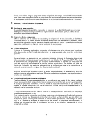 No se podrá retirar ninguna propuesta dentro del período de tiempo comprendido entre la fecha
     límite fijada para la presentación de las propuestas y la fecha de vencimiento del período de validez
     de la propuesta especificado por parte del Oferente en el Formulario de Presentación de Propuesta.

E.   Apertura y Evaluación de las propuestas


18. Apertura de las propuestas
     El Área de Adquisiciones abrirá las propuestas en presencia de un Comité integrado por personas
     del Organismo Nacional de Ejecución/Socio Implementador. Se realizará apertura pública de las
     propuestas económicas únicamente.

19. Aclaración de las propuestas
    A fin de colaborar con el análisis, la evaluación y la comparación de las propuestas, el Comité de
    Evaluación podrá, a su criterio, solicitar al Oferente aclaraciones con respecto a su propuesta. Tanto
    la solicitud de aclaración como la respuesta deberán realizarse por escrito y no se buscará, ofrecerá
    ni permitirá modificación en el precio o en el contenido de la propuesta.

20. Examen Preliminar
    El Comité de Evaluación analizará las propuestas a fin de determinar si las mismas están completas,
    si los documentos se han firmado correctamente y si las propuestas están en orden en términos
    generales.

     Con anterioridad a la realización de una evaluación detallada, el Comité de Evaluación determinará
     si las propuestas recibidas se ajustan sustancialmente a la Solicitud de Propuestas (SDP). A los fines
     de estas Cláusulas, una propuesta que se ajusta sustancialmente es aquella que concuerda con
     todos los términos y condiciones de la SDP sin desvíos significativos. La decisión por parte del
     Comité de Evaluación del grado de adecuación de la propuesta se basa en el contenido de la
     propuesta en sí, sin recurrir a ninguna otra documentación adicional.

     Se podrá rechazar una propuesta que no se ajusta sustancialmente a lo establecido y no podrá
     posteriormente ser adecuada por parte del Oferente mediante correcciones a los aspectos que no
     cumplen con lo solicitado.

21. Evaluación y comparación de las propuestas
    Para la evaluación de las propuestas se utiliza un procedimiento que consta de dos etapas mediante
    el cual la evaluación de la propuesta técnica se realiza con anterioridad a la apertura y comparación
    de cualquier propuesta económica. Sólo se abrirá la propuesta económica de las ofertas que
    superen el puntaje mínimo del 70% de la calificación total de 100 puntos correspondiente a la
    evaluación de las propuestas técnicas.

     La propuesta técnica se evaluará sobre la base de su correspondencia o adecuación con respecto a
     los términos de referencia (TDR).
     En la evaluación de las propuestas económicas, los errores aritméticos se rectificarán de la siguiente
     manera: si hubiera una discrepancia entre el precio unitario y el precio total que se obtiene de
     multiplicar el precio unitario por la cantidad, el precio unitario prevalecerá y se corregirá el precio
     total. Si el Oferente no aceptara la corrección de los errores, su propuesta será rechazada. Si
     hubiera una discrepancia entre lo consignado en letras y en números, prevalecerá el monto
     consignado en letras.




                                                     6
 