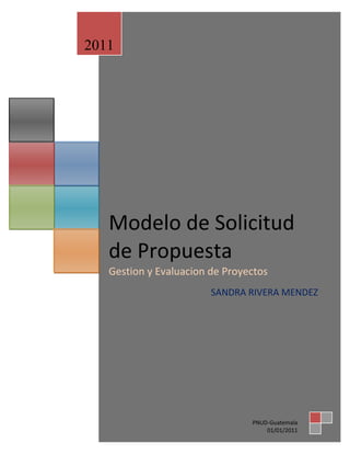 2011




   Modelo de Solicitud
   de Propuesta
   Gestion y Evaluacion de Proyectos
                        SANDRA RIVERA MENDEZ




                                PNUD-Guatemala
                                    01/01/2011
 