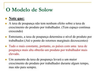 O Modelo de Solow
 Note que:
 A taxa de poupança não tem nenhum efeito sobre a taxa de
crescimento do produto por trabalhador. (Tem espaço continua
crescendo)
 Entretanto, a taxa de poupança determina o nível de produto por
trabalhador.(Até o ponto do retornos marginais decrescentes)
 Tudo o mais constante, portanto, os países com uma taxa de
poupança mais alta obterão um produto por trabalhador mais
elevado.
 Um aumento da taxa de poupança levará a um maior
crescimento do produto por trabalhador durante algum tempo,
mas não para sempre.
 