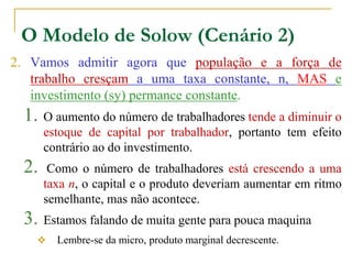 O Modelo de Solow (Cenário 2)
2. Vamos admitir agora que população e a força de
trabalho cresçam a uma taxa constante, n, MAS e
investimento (sy) permance constante.
1. O aumento do número de trabalhadores tende a diminuir o
estoque de capital por trabalhador, portanto tem efeito
contrário ao do investimento.
2. Como o número de trabalhadores está crescendo a uma
taxa n, o capital e o produto deveriam aumentar em ritmo
semelhante, mas não acontece.
3. Estamos falando de muita gente para pouca maquina
 Lembre-se da micro, produto marginal decrescente.
 