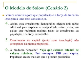 O Modelo de Solow (Cenário 2)
 Vamos admitir agora que população e a força de trabalho
cresçam a uma taxa constante, n.
4. Assim, esse crescimento demográfico oferece uma razão
adicional para explicar a desigualdade entre países, em
países que registram maiores taxas de crescimento da
população e da força de trabalho.
5. Crescimento do capital (junto com tecnologia) não
acompanha na mesma proporção.
6. A produção “encolhe”. Veja que estamos falando de
valores relativos. Por exemplo. PIB per capita.
População cresce mais do que o produto produzido
 