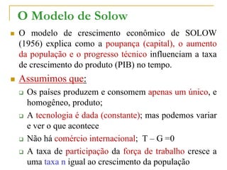 O Modelo de Solow
 O modelo de crescimento econômico de SOLOW
(1956) explica como a poupança (capital), o aumento
da população e o progresso técnico influenciam a taxa
de crescimento do produto (PIB) no tempo.
 Assumimos que:
 Os países produzem e consomem apenas um único, e
homogêneo, produto;
 A tecnologia é dada (constante); mas podemos variar
e ver o que acontece
 Não há comércio internacional; T – G =0
 A taxa de participação da força de trabalho cresce a
uma taxa n igual ao crescimento da população
 