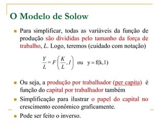 O Modelo de Solow
 Para simplificar, todas as variáveis da função de
produção são divididas pelo tamanho da força de
trabalho, L. Logo, teremos (cuidado com notação)
 Ou seja, a produção por trabalhador (per capita) é
função do capital por trabalhador também
 Simplificação para ilustrar o papel do capital no
crescimento econômico graficamente.
 Pode ser feito o inverso.
f(k,1)you 





1,
L
K
F=
L
Y
 