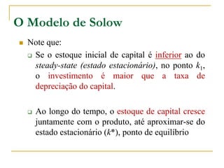 O Modelo de Solow
 Note que:
 Se o estoque inicial de capital é inferior ao do
steady-state (estado estacionário), no ponto k1,
o investimento é maior que a taxa de
depreciação do capital.
 Ao longo do tempo, o estoque de capital cresce
juntamente com o produto, até aproximar-se do
estado estacionário (k*), ponto de equilíbrio
 