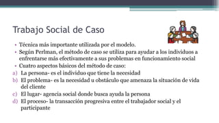 Trabajo Social de Caso
• Técnica más importante utilizada por el modelo.
• Según Perlman, el método de caso se utiliza para ayudar a los individuos a
enfrentarse más efectivamente a sus problemas en funcionamiento social
• Cuatro aspectos básicos del método de caso:
a) La persona- es el individuo que tiene la necesidad
b) El problema- es la necesidad u obstáculo que amenaza la situación de vida
del cliente
c) El lugar- agencia social donde busca ayuda la persona
d) El proceso- la transacción progresiva entre el trabajador social y el
participante
 