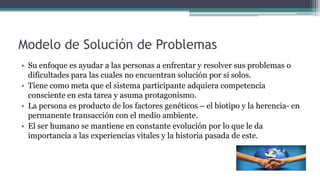 Modelo de Solución de Problemas
• Su enfoque es ayudar a las personas a enfrentar y resolver sus problemas o
dificultades para las cuales no encuentran solución por si solos.
• Tiene como meta que el sistema participante adquiera competencia
consciente en esta tarea y asuma protagonismo.
• La persona es producto de los factores genéticos – el biotipo y la herencia- en
permanente transacción con el medio ambiente.
• El ser humano se mantiene en constante evolución por lo que le da
importancia a las experiencias vitales y la historia pasada de este.
 
