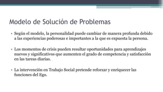 Modelo de Solución de Problemas
• Según el modelo, la personalidad puede cambiar de manera profunda debido
a las experiencias poderosas e importantes a la que es expuesta la persona.
• Los momentos de crisis pueden resultar oportunidades para aprendizajes
nuevos y significativos que aumenten el grado de competencia y satisfacción
en las tareas diarias.
• La intervención en Trabajo Social pretende reforzar y enriquecer las
funciones del Ego.
 