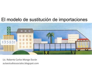 El modelo de sustitución de importaciones	
  
Lic.	
  Roberto	
  Carlos	
  Monge	
  Durán	
  
aulaestudiossociales.blogspot.com	
  
 