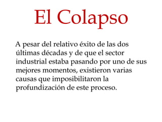 El Colapso
A pesar del relativo éxito de las dos
últimas décadas y de que el sector
industrial estaba pasando por uno de sus
mejores momentos, existieron varias
causas que imposibilitaron la
profundización de este proceso.
 