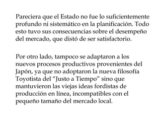 Pareciera que el Estado no fue lo suficientemente
profundo ni sistemático en la planificación. Todo
esto tuvo sus consecuencias sobre el desempeño
del mercado, que distó de ser satisfactorio.

Por otro lado, tampoco se adaptaron a los
nuevos procesos productivos provenientes del
Japón, ya que no adoptaron la nueva filosofía
Toyotista del “Justo a Tiempo” sino que
mantuvieron las viejas ideas fordistas de
producción en línea, incompatibles con el
pequeño tamaño del mercado local.
 