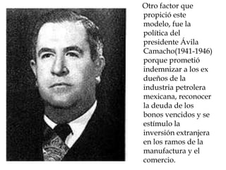 Otro factor que
propició este
modelo, fue la
política del
presidente Ávila
Camacho(1941-1946)
porque prometió
indemnizar a los ex
dueños de la
industria petrolera
mexicana, reconocer
la deuda de los
bonos vencidos y se
estímulo la
inversión extranjera
en los ramos de la
manufactura y el
comercio.
 