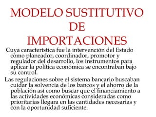 MODELO SUSTITUTIVO
         DE
    IMPORTACIONES
Cuya característica fue la intervención del Estado
  como planeador, coordinador, promotor y
  regulador del desarrollo, los instrumentos para
  aplicar la política económica se encontraban bajo
  su control.
Las regulaciones sobre el sistema bancario buscaban
  cuidar la solvencia de los bancos y el ahorro de la
  población así como buscar que el financiamiento a
  las actividades económicas consideradas como
  prioritarias llegara en las cantidades necesarias y
  con la oportunidad suficiente.
 