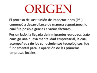 ORIGEN
El proceso de sustitución de importaciones (PSI)
comenzó a desarrollarse de manera espontánea, lo
cual fue posible gracias a varios factores.
Por un lado, la llegada de inmigrantes europeos trajo
consigo una nueva mentalidad empresarial, la cual,
acompañada de los conocimientos tecnológicos, fue
fundamental para la aparición de las primeras
empresas locales.
 