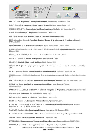 10 3º Simpósio de Sustentabilidade e Contemporaneidade nas Ciências Sociais – 2015
ISSN 2318-0633
BRUAND, Yves. Arquitetura Contemporânea no Brasil. São Paulo: Ed. Perspectiva, 2005.
CHING, Francis D. K. Arquitetura,forma, espaço e ordem. São Paulo: Martins fontes, 1999.
COELHO NETO, J. T. A Construção do Sentido na Arquitetura. São Paulo: Ed. Perspectiva, 1999.
COLIN, Silvio. Introdução à Arquitetura.Rio de Janeiro: UAPÊ,2000.
DEL RIO, V. Introdução ao Desenho Urbano no Processo de Planejamento: PINI.
DIAS, Solange Irene Smolarek. Apostila de Estudos: História da Arquitetura e do Urbanismo I. Cascavel:
CAUFAG, 2005.
FALCÃO BAUER, L. A. Materiais de Construção. Rio de Janeiro: Livros Técnicos, 1979.
FARRET, R; GONZALES, S. F. N; HOLANDA, F.; KOHLSDORF, M. E. O Espaço da Cidade. São Paulo: Pró
Editores, 1985.
FROTA, A. B. & SCHIFER, S. R. Manual de Conforto Térmico. Studio Nobel. 2010.
GLANCEY, Jonathan. A História da Arquitetura. São Paulo: PUC, 1998.
GRAZIA, G. Direito à Cidade e Meio Ambiente. Rio de Janeiro: 1993.
GURGEL, M. Projetando espaços: guia de arquitetura de interires para áreas residenciais. São Paulo: SENAC,
2005.
JOURDA, Françoise, Hélène. Pequeno manual do projeto sustentável. São Paulo: Gustavo Gili, 2013.
KEELER, Marian; BURKE, Bill. Fundamentos de projeto de edificações sustentáveis. Porto Alegre: Ed. Bookman,
2010.
LAKATOS, E. M.; MARCONI, M A. Fundamentos de Metodologia Científica. 4ª Ed. São Paulo: Atlas, 2001.
LAMAS, José Garcia. Morfologia urbana e desenho da cidade. Lisboa: Fundação Calouste
Gulbenkian, 2000.
LAMBERTS, R.; DUTRA, L. E PEREIRA, F. Eficiência Energética na Arquitetura. UFSC/Procel/Eletrobrás, 1998.
LE CORBUSIER. Urbanismo. São Paulo: Martins Fontes, 1992.
LYNCH, Kevin. A imagem da cidade. São Paulo: Martins Fontes, 1997.
FILHO, José Augusto Lira. Paisagismo: Princípios Básicos. Aprenda Fácil, 2001.
MARQUES, C. S. P; AZUMA, M. H; SOARES, P. F. A importância da arquitetura vernacular. Akrópolis,
Umuarama, v. 17, n. 1, p. 45-54, jan./mar. 2009.
MASCARÓ, Juan Luis. Infra-Estrutura da Paisagem. Porto Alegre: Ed. Masquatro, 2008.
MASCARÓ, Juan Luis; YOSHINAGA, Mario. Infra-estrutura urbana. Porto Alegre: MasquatroEditora, 2005.
NEUFERT, Ernst. Arte de Projetar em Arquitetura. Gustavo Gili, 2004.
PANERO, Július.Dimensionamento Humano para Espaços Interiores. Barcelona: Gustavo Gili SA, 2002.
REBELLO, Yopanan C. P.. A Concepção Estrutural e a Arquitetura. Zigurate, 2000.
 