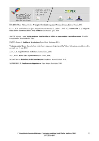 3º Simpósio de Sustentabilidade e Contemporaneidade nas Ciências Sociais – 2015 11
ISSN 2318-0633
ROMERO, Marta Adriana Bustos. Princípios Bioclimáticos para o Desenho Urbano. Editora Projeto,2000.
SAAD, P. M. Transferência de apoio intergeracional no Brasil e na América Latina. In: CAMARANO, A. A. (Org.). Os
novos idosos brasileiros: muito além dos 60? Rio de Janeiro: Ipea, 2004.
SOUZA, Marcelo Lopes. Mudar a cidade: uma introdução crítica do planejamento e a gestão urbanos. 3ª edição.
Rio de Janeiro, Bertrand Brasil, 2004.
UNWIN, Simon. A Análise da Arquitetura. Porto Algre: Bookman, 2013.
Violência contra idosos, disponível em: <http://www.mp.go.gov.br/portalweb/hp/7/docs/violencia_contra_idosos.pdf>,
acessado em: 16 mar. 2015.
ZANI, A. C. Arquitetura em madeira. Londrina: Eduel, 2003.
ZEVI, Bruno. Saber ver a arquitetura.Martins Fontes, 1996.
WONG, Wucius. Princípios de Forma e Desenho. São Paulo: Martins Fontes, 2010.
WATERMAN, T. Fundamentos da paisagem. Porto Alegre, Bookman, 2010.
 