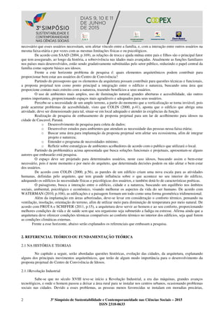 2 3º Simpósio de Sustentabilidade e Contemporaneidade nas Ciências Sociais – 2015
ISSN 2318-0633
necessário que esses usuários necessitam, sem afetar vínculo entre a família, e, com a interação entre outros usuários na
mesma faixa-etária e por vezes com as mesmas limitações físicas e ou psicológicos.
De acordo com SAAD (2004, p.169), as relações de troca e ajuda mútua entre pais e filhos são o principal fator
que tem assegurado, ao longo da história, a sobrevivência nas idades mais avançadas. Atualmente as funções familiares
nos países mais desenvolvidos, estão sendo gradativamente substituídas pelo setor público, reduzindo o papel central da
família como suporte básico aos idosos.
Frente a este horizonte problema de pesquisa é: quais elementos arquitetônicos podem contribuir para
proporcionar bem estar aos usuários do Centro de Convivência?
Partindo do pressuposto que os elementos da arquitetura possam contribuir para questões técnicas e funcionais,
a proposta projetual tem como ponto principal a integração entre o edifício e natureza, buscando uma área que
proporcione contato mais estreito com a natureza, trazendo benefícios a seus usuários.
O uso de ambientes mais amplos, uso de iluminação natural, grandes aberturas e acessibilidade, são outros
pontos importantes, proporcionando espaços mais agradáveis e adequados para seus usuários.
Percebe-se a necessidade de um amplo terreno, a partir do momento que a verticalização se torna inviável, pois
pode acarretar problemas de acessibilidade, visto que COLIN (2000, p.41), aponta que o edifício que abriga uma
atividade, deve ser dimensionado para tal, situar-se em local adequado e atender às exigências da função.
Realização de pesquisa de embasamento de proposta projetual para um lar de acolhimento para idosos na
cidade de Cascavel, Paraná.
o Desenvolvimento de pesquisa para coleta de dados;
o Desenvolver estudos para ambientes que atendam as necessidade das pessoas nessa faixa etária;
o Buscar uma área para implantação da proposta projetual sem afetar seu ecossistema, afim de integrar
projeto e natureza;
o Entender o programa de necessidades mínimo;
o Refletir sobre estratégicas de ambientes acolhedores de acordo com o publico que utilizará o local.
Partindo da problemática acima apresentada que busca soluções funcionais e projetuais, apresentam-se alguns
autores que embasarão está pesquisa.
O espaço deve ser projetado para determinados usuários, neste caso idosos, buscando assim o bem-estar
necessário, pois é neste momento e por meio do arquiteto, que determinada decisões podem ou não afetar o bem estar
dos usuários.
De acordo com COLIN (2000, p.56), as paredes de um edifício criam uma nova escala para as atividades
humanas, definidas pelo arquiteto, que tem grande influência sobre o que acontece no seu interior do edifício,
adequando os edifícios às necessidade físicas e psicológicas dos usuários, e também dotá-lo de características poéticas.
O paisagismo, busca a interação entre o edifício, cidade e a natureza, buscando um equilíbrio nos âmbitos
sociais, ambiental, psicológico e econômico, visando melhorar os aspectos da vida do ser humano. De acordo com
WATERMAN (2010, p.104), as edificações e a paisagem formam um todo como uma forma geométrica tridimensional.
Além da implantação em áreas arborizadas, deve-se levar em consideração o conforto térmico, pensando na
ventilação, insolação, orientação do terreno, afim de utilizar meio para diminuição de temperatura por meio natural. De
acordo com FROTA e SCHIFFER (2011, p.15), a arquitetura deve servir ao homem e ao seu conforto, proporcionando
melhores condições de vida e de saúde sem que seu organismo seja submetido a fadiga ou estresse. Afirma ainda que a
arquitetura deve oferecer condições térmicas compatíveis ao conforto térmico no interior dos edifícios, seja qual forem
as condições climáticas externas.
Frente a esse horizonte, abaixo serão explanados os referenciais que embasam a pesquisa.
2. REFERENCIAL TEÓRICO OU FUNDAMENTAÇÃO TEÓRICA
2.1 NA HISTÓRIA E TEORIAS
No capítulo a seguir, serão abordadas questões históricas, evolução das cidades, da arquitetura, explanando
alguns dos principais movimentos arquitetônicos, que terão de algum modo importância para o desenvolvimento da
proposta projetual do Centro de Convivência de Idosos.
2.1.1Revolução Industrial
Sabe-se que no século XVIII teve-se início a Revolução Industrial, a era das máquinas, grandes avanços
tecnológicos, e onde o homem passou a deixar a área rural para se instalar nos centros urbanos, ocasionando problemas
sociais nas cidades. Devido a esses problemas, as pessoas menos favorecidas se instalam em moradias precárias,
 