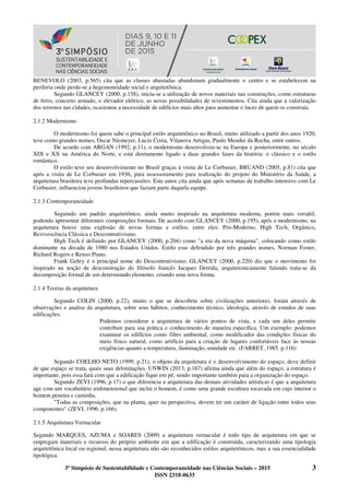 3º Simpósio de Sustentabilidade e Contemporaneidade nas Ciências Sociais – 2015 3
ISSN 2318-0633
BENEVOLO (2003, p.565) cita que as classes abastadas abandonam gradualmente o centro e se estabelecem na
periferia onde perde-se a hegemoneidade social e arquitetônica.
Segundo GLANCEY (2000, p.158), inicia-se a utilização de novos materiais nas construções, como estruturas
de ferro, concreto armado, o elevador elétrico, as novas possibilidades de revestimentos. Cita ainda que a valorização
dos terrenos nas cidades, ocasionou a necessidade de edifícios mais altos para aumentar o lucro de quem os construía.
2.1.2 Modernismo
O modernismo foi quem sabe o principal estilo arquitetônico no Brasil, muito utilizado a partir dos anos 1920,
teve como grandes nomes, Oscar Niemeyer, Lucio Costa, Vilanova Artigas, Paulo Mender da Rocha, entre outros.
De acordo com ARGAN (1992, p.11), o modernismo desenvolveu-se na Europa e posteriormente, no século
XIX e XX na América do Norte, e está diretamente ligado a duas grandes fases da história: o clássico e o estilo
romântico.
O estilo teve seu desenvolvimento no Brasil graças à visita de Le Corbusier, BRUAND (2005, p.81) cita que
após a visita de Le Corbusier em 1936, para assessoramento para realização do projeto do Ministério da Saúde, a
arquitetura brasileira teve profundas repercussões. Este autor cita ainda que após semanas de trabalho intensivo com Le
Corbusier, influenciou jovens brasileiros que faziam parte daquela equipe.
2.1.3 Contemporaneidade
Seguindo um padrão arquitetônico, ainda muito inspirado na arquitetura moderna, porém mais versátil,
podendo apresentar diferentes composições formais. De acordo com GLANCEY (2000, p.195), após o modernismo, na
arquitetura houve uma explosão de novas formas e estilos, entre eles: Pós-Moderno, High Tech, Orgânico,
Revivescência Clássica e Descontrutivismo.
High Tech é definido por GLANCEY (2000, p.204) como "a era da nova máquina", colocando como estilo
dominante na decada de 1980 nos Estados Unidos. Estilo esse defendido por três grandes nomes, Norman Foster,
Richard Rogers e Renzo Piano.
Frank Gehry é o principal nome do Descontrutivismo, GLANCEY (2000, p.220) diz que o movimento foi
inspirado na noção de desconstrução do filósofo francês Jacques Derrida, arquitetonicamente falando trata-se da
decomposição formal de um determinado elemento, criando uma nova forma.
2.1.4 Teorias da arquitetura
Segundo COLIN (2000, p.22), muito o que se descobriu sobre civilizações anteriores, foram através de
observações e analise da arquitetura, sobre seus hábitos, conhecimento técnico, ideologia, através de estudos de suas
edificações.
Podemos considerar a arquitetura de vários pontos de vista, e cada um deles permite
contribuir para sua prática e conhecimento de maneira específica. Um exemplo: podemos
examinar os edifícios como filtro ambiental, como modificador das condições físicas do
meio físico natural, como artifício para a criação de lugares confortáveis face às nossas
exigências quanto a temperatura, iluminação, umidade etc. (FARRET, 1985. p.116)
Segundo COELHO NETO (1999, p.21), o objeto da arquitetura é o desenvolvimento do espaço, deve definir
de que espaço se trata, quais suas delimitações. UNWIN (2013, p.167) afirma ainda que além do espaço, a estrutura é
importante, pois essa fará com que a edificação fique em pé, sendo importante também para a organização do espaço.
Segundo ZEVI (1996, p.17) o que diferencia a arquitetura das demais atividades artísticas é que a arquitetura
age com um vocabulário tridimensional que inclui o homem, é como uma grande escultura escavada em cujo interior o
homem penetra e caminha.
"Todas as composições, que na planta, quer na perspectiva, devem ter um caráter de ligação entre todos seus
componentes" (ZEVI, 1996. p.166).
2.1.5 Arquitetura Vernacular
Segundo MARQUES, AZUMA e SOARES (2009) a arquitetura vernacular é todo tipo de arquitetura em que se
empregam materiais e recursos do próprio ambiente em que a edificação é construída, caracterizando uma tipologia
arquitetônica local ou regional, nessa arquitetura não são reconhecidos estilos arquitetônicos, mas a sua essencialidade
tipológica.
 