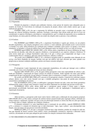 3º Simpósio de Sustentabilidade e Contemporaneidade nas Ciências Sociais – 2015 5
ISSN 2318-0633
2.2.3 Ergonomia
Partindo de propostas e soluções para ambientes internos, como pensar de maneira mais adequadas para os
usuários do Centro de Convivência na realização da proposta de projeto, abaixo serão citados autores que se que
analisam tais questões.
PANERO (2002, p.18) cita que a ergonomia foi definida no passado como a tecnologia do projeto, esta
baseada nas ciências biológicas humanas, anatomia, fisiologia e psicologia, hoje afirma ainda que deve-se levar em
consideração os aspectos fisiológicos, psicológicos e antropométricos, que é a relação da ergonomia com as medidas do
corpo humano, em outras palavras definida como um estudo das relações entre as pessoas e seus ambientes.
2.2.4 Conforto
Para ROMERO apud SERRA (2001,p.25), a arquitetura bioclimática é aquela que otimiza, no seu próprio
desenho arquitetônico, suas relações energéticas com o entorno e o meio ambiente, aproveitando assim o sol no inverno
e evitando-o no verão, utiliza benefícios da ventilação para combater a umidade e para extrair o ar quente, e em outras
orientações, as fachadas e a forma do edifício busca uma adequação maior em relação ao frio e ao vento do inverno.
ROMERO apud LÓPEZ DE ASIAIN (2001, p.26), afirma ainda a importância de buscar influências do lugar
nas decisões de desenho, indo além dos aspectos climáticos, e incorporando-os aos aspectos culturais e históricos. O
autor insiste ainda que o enfoque bioclimático nada mais é do que o esforço para compreender um lugar e seus
condicionantes físicos e climáticos, além dos aspectos históricos, culturais e estéticos.
De acordo com LAMBERTS (2004, p. 14), a eficiência energética pode ser entendida como obtenção de um
serviço com baixo dispêndio de energia, fazendo com que um edifício seja mais eficiente que outro, quando esse
proporciona as mesmas condições ambientais, porém com menor consumo energético.
2.2.5 Paisagismo
O paisagismo é parte importante de uma composição arquitetônica, ele acaba por interagir com o edifício
construído, por vezes com a finalidade de formar um único elemento.
Segundo LIRA FILHO (2012, p.18), há quem defina paisagismo como uma especialidade de ciência e arte,
tendo por finalidade a organização do espaço exterior em relação ao homem. Ainda segundo este autor, para melhor
compreensão do que é paisagismo, de que maneira é formada, quais os elementos o compõe e o que ocorre entre eles.
De acordo com MASCARO (2008, p.07), procura-se no paisagismo soluções e maneiras de conformar espaços
urbanos abertos com valor social, fazendo com que o trabalho paisagístico seja ponto de partida para relacionar
características morfológicas do terreno.
Para WATERMAN (2010, p.104), as edificações e paisagens formam um todo, como uma forma geométrica
tridimensional, sendo a relação entre estrutura e espaço um efeito importante nas atividades que possam ocorrer nele.
WATERMAN (2010, p.86), afirma ainda que o paisagismo quase sempre a forma segue a função,
apresentando possibilidade funcionais quase ilimitadas, e entender o sítio de implantação é fundamental para a
organização da proposta.
2.2.6 Estruturas
Além da beleza, o paisagismo pode trazer outros fatores validos para a elaboração de uma proposta projetual,
LIRA FILHO (2012, p.158), relata a sensação de conforto térmico proporcionado pela vegetação urbana, sobretudo nos
climas tropicais e equatoriais, fazendo com que as área de arborização atenuem os efeitos das ilhas de calor que tendem
a se formar sobre as cidades, influindo nas condições climáticas.
O elemento estrutural é se suma importância para a construção de um edifício, segundo REBELLO (2000,
p.21), a estrutura é o conjunto de elementos que se inter-relacionam - lajes, vigas e pilares - para desempenhar uma
função, criar um espaço em que pessoas exercerão atividades.
REBELLO (2000, p.17), diz que a concepção estrutural não é algo aleatório, produto da vontade de cada um,
mas que depende de fatores externos como estética, custos, possibilidades construtivas, materiais e diferentes outras
variáveis, encontrando um meio para adequá-las para resultar em soluções estruturais bem embasadas.
2.3 NO URBANISMO E PLANEJAMENTO URBANO
 