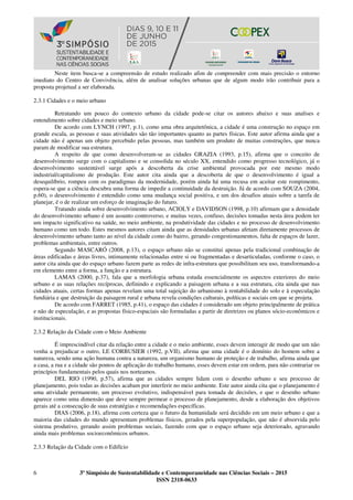 6 3º Simpósio de Sustentabilidade e Contemporaneidade nas Ciências Sociais – 2015
ISSN 2318-0633
Neste item busca-se a compreensão de estudo realizado afim de compreender com mais precisão o entorno
imediato do Centro de Convivência, além de analisar soluções urbanas que de algum modo irão contribuir para a
proposta projetual a ser elaborada.
2.3.1 Cidades e o meio urbano
Retratando um pouco do contexto urbano da cidade pode-se citar os autores abaixo e suas analises e
entendimento sobre cidades e meio urbano.
De acordo com LYNCH (1997, p.1), como uma obra arquitetônica, a cidade é uma construção no espaço em
grande escala, as pessoas e suas atividades são tão importantes quanto as partes físicas. Este autor afirma ainda que a
cidade não é apenas um objeto percebido pelas pessoas, mas também um produto de muitas construções, que nunca
param de modificar sua estrutura.
A respeito de que como desenvolveram-se as cidades GRAZIA (1993, p.15), afirma que o conceito de
desenvolvimento surge com o capitalismo e se consolida no século XX, entendido como progresso tecnológico, já o
desenvolvimento sustentável surge após a descoberta da crise ambiental provocada por este mesmo modo
industrial/capitalismo de produção. Este autor cita ainda que a descoberta de que o desenvolvimento é igual a
desequilíbrio, rompeu com os paradigmas da modernidade, porém ainda há uma recusa em aceitar este rompimento,
espera-se que a ciência descubra uma forma de impedir a continuidade da destruição. Já de acordo com SOUZA (2004,
p.60), o desenvolvimento é entendido como uma mudança social positiva, e um dos desafios atuais sobre a tarefa de
planejar, é o de realizar um esforço de imaginação do futuro.
Tratando ainda sobre desenvolvimento urbano, ACIOLY e DAVIDSON (1998, p.10) afirmam que a densidade
do desenvolvimento urbano é um assunto controverso, e muitas vezes, confuso, decisões tomadas nesta área podem ter
um impacto significativo na saúde, no meio ambiente, na produtividade das cidades e no processo de desenvolvimento
humano como um todo. Estes mesmos autores citam ainda que as densidades urbanas afetam diretamente processos de
desenvolvimento urbano tanto ao nível da cidade como do bairro, gerando congestionamentos, falta de espaços de lazer,
problemas ambientais, entre outros.
Segundo MASCARÓ (2008, p.13), o espaço urbano não se constitui apenas pela tradicional combinação de
áreas edificadas e áreas livres, intimamente relacionadas entre si ou fragmentadas e desarticuladas, conforme o caso, o
autor cita ainda que do espaço urbano fazem parte as redes de infra-estrutura que possibilitam seu uso, transformando-a
em elemento entre a forma, a função e a estrutura.
LAMAS (2000, p.37), fala que a morfologia urbana estuda essencialmente os aspectos exteriores do meio
urbano e as suas relações recíprocas, definindo e explicando a paisagem urbana e a sua estrutura, cita ainda que nas
cidades atuais, certas formas apenas revelam uma total sujeição do urbanismo à rentabilidade do solo e à especulação
fundiária e que destruição da paisagem rural e urbana revela condições culturais, políticas e sociais em que se projeta.
De acordo com FARRET (1985, p.41), o espaço das cidades é considerado um objeto principalmente de prática
e não de especulação, e as propostas físico-espaciais são formuladas a partir de diretrizes ou planos sócio-econômicos e
institucionais.
2.3.2 Relação da Cidade com o Meio Ambiente
É imprescindível citar da relação entre a cidade e o meio ambiente, esses devem interagir de modo que um não
venha a prejudicar o outro, LE CORBUSIER (1992, p.VII), afirma que uma cidade é o domínio do homem sobre a
natureza, sendo uma ação humana contra a natureza, um organismo humano de proteção e de trabalho, afirma ainda que
a casa, a rua e a cidade são pontos de aplicação do trabalho humano, esses devem estar em ordem, para não contrariar os
princípios fundamentais pelos quais nos norteamos.
DEL RIO (1990, p.57), afirma que as cidades sempre lidam com o desenho urbano e seu processo de
planejamento, pois todas as decisões acabam por interferir no meio ambiente. Este autor ainda cita que o planejamento é
uma atividade permanente, um processo evolutivo, indispensável para tomada de decisões, e que o desenho urbano
aparece como uma dimensão que deve sempre permear o processo de planejamento, desde a elaboração dos objetivos
gerais até a consecução de suas estratégias e recomendações específicas.
DIAS (2006, p.18), afirma com certeza que o futuro da humanidade será decidido em um meio urbano e que a
maioria das cidades do mundo apresentam problemas físicos, gerados pela superpopulação, que não é absorvida pelo
sistema produtivo, gerando assim problemas sociais, fazendo com que o espaço urbano seja deteriorado, agravando
ainda mais problemas socioeconômicos urbanos.
2.3.3 Relação da Cidade com o Edifício
 
