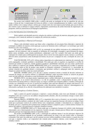 3º Simpósio de Sustentabilidade e Contemporaneidade nas Ciências Sociais – 2015 7
ISSN 2318-0633
De acordo com LAMAS (2000, p.86), o edifício não pode ser desligado do lote ou superfície de solo que
ocupa, a forma do lote é condicionante da forma do edifício, e assim conseqüentemente da cidade, o autor relaciona
ainda o edifício com o espaço urbano e afirma que a relação entre eles será expressa pela fachada, pois através delas e
dos volumes é que se definem os espaços urbanos, imprimindo características de caráter funcional, de organização e de
programas, além de características de linguagem arquitetônica.
2.4 NA TECNOLOGIA DA CONSTRUÇÃO
Neste capítulo será abordado possíveis soluções de conforto e utilização de materiais adequados para o tipo de
construção, com o intuito de melhorar as condições de conforto dos usuários.
2.4.1 Projeto Arquitetônico e Materiais de Construção
Abaixo serão abordados autores que falam sobre a importância de um projeto bem elaborado e materiais de
construção escolhidos da maneira correto para que se possa ter harmonia entre a edificação e as tecnologias que trarão
benefícios a ela e seus usuários.
De acordo com AZEREDO (1997, p.1/2), na construção de um edifício necessita-se da colaboração de um
arquiteto e de um construtor, cabe ao arquiteto as atribuições de criatividade, concepção e aproveitamento do espaço,
dentre outras atividades, como estudos preliminares, anteprojeto e por fim o projeto. Este autor cita ainda que na
realização dos estudos para a elaboração de um projeto, deve-se levar em conta aspectos sociais, técnicos e econômico,
além de outras características como localização do terreno, leis de uso e ocupação do solo e avaliações de custo e de
prazo.
FALCÃO BAUER (1979, p.01), afirma ainda a importância do conhecimento nos materiais de construção que
serão empregados, avaliando qualidade e durabilidade. Cita ainda que cabe ao arquiteto ou engenheiro a escolha do
material que atenda as exigências, unindo aparência agradável e durabilidade suficiente, por essa razão o profissional
deve conhecer os materiais que trabalha. BERTOLINI (2010, p.13), acrescenta a importância de escolher os materiais
mais adequados ainda na fase de projeto, para atender os elementos estruturais e construtivos, e a necessidade de
realizar controles de qualidade durante a construção, que permitam verificar a adequação tanto dos materiais que
chegam ao canteiro de obras como sua correta utilização.
KEELER e BURKE (2010, p.17), diz que o projeto sustentável orienta a tomada de decisões referente ao
consumo de energia, aos recursos naturais e à qualidade ambiental, sendo necessário encarar as variáveis do projeto
como um todo unificado, utilizando-as como ferramentas para a solução de problemas.
JOURDA (2013), cita alguns pontos importantes para a melhor elaboração de um projeto sustentável, como a
escolha do lugar, se já existem infra-estruturas e se são de qualidade, como o abastecimento de água, rede de
fornecimento de energia elétrica e coleta de esgoto; se o lugar é atendido por transporte público, evitando a utilização de
veículos ou a diminuição no seu uso; se possui boa insolação, para uma boa obtenção de energia solar passiva; se o
lugar é afetado por fatores de desconforto ambiental, como desconfortos acústicos, olfativos, eletromagnéticos ou
relacionados a poluição do ar, afim de evitar problemas de saúde para seus moradores e usuários.
2.4.2 Soluções Energéticas e Conforto Térmico
Após a analise de questões projetuais e materiais a serem utilizados, neste item será abordado as soluções
energéticas para que se possa ter um edifício energeticamente eficiente, afim de economizar energia e trazer maior
conforto para os usuários.
Segundo FROTA e SCHIFFER (2003, p.17), a arquitetura deve servir ao homem e ao seu conforto, fazendo
com que esse tenha melhores condições de vida e saúde, sem que seu organismo funcione sob estresse ou fadiga. Citam
ainda que as principais variáveis de conforto térmico são a temperatura, umidade e velocidade do ar e radiação solar
incidente, por isso a arquitetura deve proporcionar condições térmicas compatíveis para o conforto térmico humano no
interior dos edifícios, seja qual forem as condições climáticas externas.
FROTA e SCHIFFER (2003, p.17), dizem ainda que, as exigências humanas de conforto estão diretamente
relacionados com o funcionamento de seu organismo, fazendo com que o homem precise liberar calor em quantidade
suficiente para que sua temperatura interna se mantenha estável.
De acordo com ROMERO (2001, p.45), a otimização do ambiente interno é um dos principais objetivos da
arquitetura, sua realização depende de um profundo conhecimento do clima e de seus efeitos sobre os elementos
construídos. Este autor cita ainda que o ato de construir um novo edifício modifica o clima exterior, e a partir disso faz
com que o arquiteto venha a ser responsável não somente pelas condições internas, como também pelo entorno
climático externo.
 