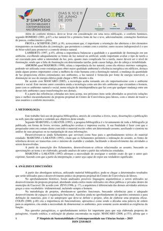 8 3º Simpósio de Sustentabilidade e Contemporaneidade nas Ciências Sociais – 2015
ISSN 2318-0633
Além do conforto térmico, deve-se levar em consideração em uma nova edificação, o conforto lumínico,
segundo ROMERO (2001, p.67) a luz natural foi a primeira fonte de luz e teve, adicionalmente, conotações históricas
de pureza, conhecimento e glória.
FROTA e SCHIFFER (2003, p.18), acrescentam que, é importante a orientação das aberturas e dos elementos
transparentes ou translúcidos da construção, que permitem o contato com o exterior, outro recurso indispensável é o uso
de brise-soleil para promover o controle térmico natural.
LAMBERTS (1997, p.45), afirma a importância balancear a qualidade e a quantidade de iluminação em um
ambiente, escolhendo adequadamente as fontes de luz natural ou artificial, sendo importante avaliar o tipo de tarefa a
ser executada para saber a intensidade da luz, pois, quanto mais complicada for a tarefa, maior deverá ser o nível de
iluminação, sendo que a falta de iluminação em determinadas tarefas, pode causar fadiga, dor de cabeça e irritabilidade.
AMORIM apud MAJOROS (1998), relata a importância da luz natural, como ela oferece enormes vantagens,
podendo ser utilizada como estratégia para obter maior qualidade ambiental e eficiência energética em edifícios, destaca
ainda alguns pontos importantes como a melhora da visão humana com a iluminação natural, a mudança da quantidade
de luz proporciona efeitos estimulantes nos ambientes, a luz natural é fornecida por fonte de energia renovável, a
diminuição no uso de energia elétrica pode chegar a 90% durante o dia.
De acordo com MASCARÓ (2005), a tecnologia acaba tornando um elo importantíssimo com o ambiente
natural e social. Este mesmo autor considera ainda a tecnologia como um dos três ambientes que circundam o homem,
junto com os ambientes natural e social, numa relação de interdependência que faz com que qualquer mudança entre um
desses três ambientes cause transformações nos demais.
E a partir das referências coletadas nos itens acima, nos próximos itens serão abordados as possíveis soluções
para o melhor encaminhamento da proposta projetual do Centro de Convivência para Idosos, com o intuito de trazer a
seus usuários o conforto necessário.
3. METODOLOGIA
Este trabalho fará uso de pesquisa bibliográfica, através de consultas a livros, teses, dissertações e publicações
na web, para dar suporte e conteúdo aos objetivos deste estudo.
Segundo MARCONI e LAKATOS (1992), a pesquisa bibliográfica é o levantamento de toda a bibliografia já
publicada, em forma de livros, revistas, publicações avulsas e imprensa escrita. A sua finalidade é fazer com que o
pesquisador entre em contato direto com todo o material escrito sobre um determinado assunto, auxiliando o cientista na
análise de suas pesquisas ou na manipulação de usas informações.
Desenvolveram-se ainda fichamentos que serviram como base para o aprofundamento teórico do material
estudado. MARCONI e LAKATOS (1992), citam que os fichamentos permitem a ordenação do assunto, as fontes de
referência devem ser transcritas com o máximo de exatidão e cuidado, facilitando o desenvolvimento das atividades a
serem desenvolvidas.
A partir da transcrição dos fichamentos, desenvolveram-se críticas relacionadas ao assunto, buscando as
aproximações ao tema a ser elaborado, gerando analises do autor a partir das referências estudadas.
MARCONI e LAKATOS (1992) afirmam a necessidade de averiguar o sentido exato do que o autor quis
exprimir, fazendo com que a partir da interpretação, o autor seja capaz de expor seu verdadeiro significado.
4. ANÁLISES E DISCUSSÕES
A partir das abordagens teóricas, utilizando material bibliográfico, pode-se chegar a determinados resultados
que serão utilizados para o desenvolvimento prático da proposta projetual do Centro de Convivência de Idosos.
No aprofundamento histórico, foram analisados possíveis linguagens arquitetônicas a serem utilizados no
desenvolvimento da proposta projetual, abordando ainda estilos muito utilizados em obras públicas e privadas dentro do
município de Cascavel. De acordo com ZEVI (1996, p. 17), a arquitetura é diferenciada das demais atividades artísticas
graças a seus vocabulário tridimensional, incluindo sempre o homem.
Na metodologia de projetos, abordaram-se questões funcionais, buscando referências para o adequado
desenvolvimento de espaços e organização funcional. Auxiliou ainda no aprofundamento de questões estruturais e para
definição de materiais, pois é no anteprojeto que deve-se definir o projeto, afim de elaborar uma proposta eficaz.
COLIN (2000, p.40) cita a importância do funcionalismo, apresenta-o como sendo a décadas uma palavra de ordem
para os arquitetos, cita ainda a necessidade de dimensionar os ambientes, pois somente assim atenderá as exigências da
função.
Nas questões paisagísticas, o aprofundamento teórico foi importante para que seja elaborada proposta de
paisagismo, visando estética, e utilização de plantas encontradas na região. MASCARO (2008, p.153), afirma que o
 