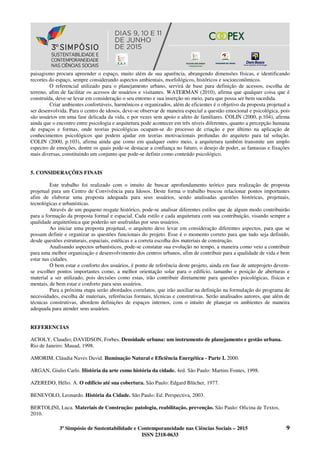 3º Simpósio de Sustentabilidade e Contemporaneidade nas Ciências Sociais – 2015 9
ISSN 2318-0633
paisagismo procura apreender o espaço, muito além de sua aparência, abrangendo dimensões físicas, e identificando
recortes do espaço, sempre considerando aspectos ambientais, morfológicos, históricos e socioeconômicos.
O referencial utilizado para o planejamento urbano, servirá de base para definição de acessos, escolha de
terreno, afim de facilitar os acessos de usuários e visitantes. WATERMAN (2010), afirma que qualquer coisa que é
construída, deve-se levar em consideração o seu entorno e sua inserção no meio, para que possa ser bem sucedida.
Criar ambientes confortáveis, harmônicos e organizados, além de eficientes é o objetivo da proposta projetual a
ser desenvolvida. Para o centro de idosos, deve-se observar de maneira especial a questão emocional e psicológica, pois
são usuários em uma fase delicada da vida, e por vezes sem apoio e afeto de familiares. COLIN (2000, p.104), afirma
ainda que o encontro entre psicologia e arquitetura pode acontecer em três níveis diferentes, quanto a percepção humana
de espaços e formas, onde teorias psicológicas ocupam-se do processo de criação e por último na aplicação de
conhecimentos psicológicos que podem ajudar em teorias motivacionais profundas do arquiteto para tal solução.
COLIN (2000, p.103), afirma ainda que como em qualquer outro meio, a arquitetura também transmite um amplo
espectro de emoções, dentre os quais pode-se destacar a confiança no futuro, o desejo de poder, as fantasias e fixações
mais diversas, constituindo um conjunto que pode-se definir como conteúdo psicológico.
5. CONSIDERAÇÕES FINAIS
Este trabalho foi realizado com o intuito de buscar aprofundamento teórico para realização de proposta
projetual para um Centro de Convivência para Idosos. Deste forma o trabalho buscou relacionar pontos importantes
afim de elaborar uma proposta adequada para seus usuários, sendo analisadas questões históricas, projetuais,
tecnológicas e urbanísticas.
Através de um pequeno resgate histórico, pode-se analisar diferentes estilos que de algum modo contribuirão
para a formação da proposta formal e espacial. Cada estilo e cada arquitetura com sua contribuição, visando sempre a
qualidade arquitetônica que poderão ser usufruídas por seus usuários.
Ao iniciar uma proposta projetual, o arquiteto deve levar em consideração diferentes aspectos, para que se
possam definir e organizar as questões funcionais do projeto. Esse é o momento correto para que tudo seja definido,
desde questões estruturais, espaciais, estéticas e a correta escolha dos materiais de construção.
Analisando aspectos urbanísticos, pode-se constatar sua evolução no tempo, a maneira como veio a contribuir
para uma melhor organização e desenvolvimento dos centros urbanos, afim de contribuir para a qualidade de vida e bem
estar nas cidades.
O bem estar e conforto dos usuários, é ponto de referência deste projeto, ainda em fase de anteprojeto devem-
se escolher pontos importantes como, a melhor orientação solar para o edifício, tamanho e posição de aberturas e
material a ser utilizado, pois decisões como estas, irão contribuir diretamente para questões psicológicas, físicas e
mentais, de bem estar e conforto para seus usuários.
Para a próxima etapa serão abordados correlatos, que irão auxiliar na definição na formulação do programa de
necessidades, escolha de materiais, referências formais, técnicas e construtivas. Serão analisados autores, que além de
técnicas construtivas, abordem definições de espaços internos, com o intuito de planejar os ambientes de maneira
adequada para atender seus usuários.
REFERENCIAS
ACIOLY, Claudio; DAVIDSON, Forbes. Densidade urbana: um instrumento de planejamento e gestão urbana.
Rio de Janeiro: Mauad, 1998.
AMORIM, Cláudia Naves David. Iluminação Natural e Eficiência Energética - Parte I. 2000.
ARGAN, Giulio Carlo. História da arte como história da cidade. 4ed. São Paulo: Martins Fontes, 1998.
AZEREDO, Hélio. A. O edifício até sua cobertura. São Paulo: Edgard Blücher, 1977.
BENEVOLO, Leonardo. História da Cidade. São Paulo: Ed. Perspectiva, 2003.
BERTOLINI, Luca. Materiais de Construção: patologia, reabilitação, prevenção. São Paulo: Oficina de Textos,
2010.
 