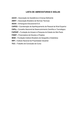 LISTA DE ABREVIATURAS E SIGLAS
AACD – Associação de Assistência à Criança Deficiente
ABNT – Associação Brasileira de Normas Técnicas
AESA – Anhanguera Educacional S.A.
CAPES – Coordenação de Aperfeiçoamento de Pessoal de Nível Superior
CNPq – Conselho Nacional de Desenvolvimento Científico e Tecnológico
FAPESP – Fundação de Amparo à Pesquisa do Estado de São Paulo
FINEP – Financiadora de Estudos e Projetos
IBGE – Fundação Instituto Brasileiro de Geografia e Estatística
INPI – Instituto Nacional de Propriedade Industrial
TCC – Trabalho de Conclusão de Curso
 