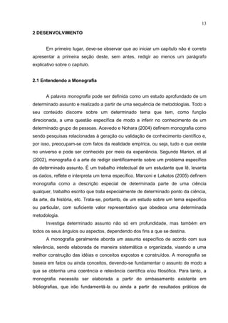 13
2 DESENVOLVIMENTO
Em primeiro lugar, deve-se observar que ao iniciar um capítulo não é correto
apresentar a primeira seção deste, sem antes, redigir ao menos um parágrafo
explicativo sobre o capítulo.
2.1 Entendendo a Monografia
A palavra monografia pode ser definida como um estudo aprofundado de um
determinado assunto e realizado a partir de uma sequência de metodologias. Todo o
seu conteúdo discorre sobre um determinado tema que tem, como função
direcionada, a uma questão específica de modo a inferir no conhecimento de um
determinado grupo de pessoas. Acevedo e Nohara (2004) definem monografia como
sendo pesquisas relacionadas à geração ou validação de conhecimento científico e,
por isso, preocupam-se com fatos da realidade empírica, ou seja, tudo o que existe
no universo e pode ser conhecido por meio da experiência. Segundo Marion, et al
(2002), monografia é a arte de redigir cientificamente sobre um problema específico
de determinado assunto. É um trabalho intelectual de um estudante que lê, levanta
os dados, reflete e interpreta um tema específico. Marconi e Lakatos (2005) definem
monografia como a descrição especial de determinada parte de uma ciência
qualquer, trabalho escrito que trata especialmente de determinado ponto da ciência,
da arte, da história, etc. Trata-se, portanto, de um estudo sobre um tema especifico
ou particular, com suficiente valor representativo que obedece uma determinada
metodologia.
Investiga determinado assunto não só em profundidade, mas também em
todos os seus ângulos ou aspectos, dependendo dos fins a que se destina.
A monografia geralmente aborda um assunto específico de acordo com sua
relevância, sendo elaborada de maneira sistemática e organizada, visando a uma
melhor construção das idéias e conceitos expostos e construídos. A monografia se
baseia em fatos ou ainda conceitos, devendo-se fundamentar o assunto de modo a
que se obtenha uma coerência e relevância científica e/ou filosófica. Para tanto, a
monografia necessita ser elaborada a partir do embasamento existente em
bibliografias, que irão fundamentá-la ou ainda a partir de resultados práticos de
 